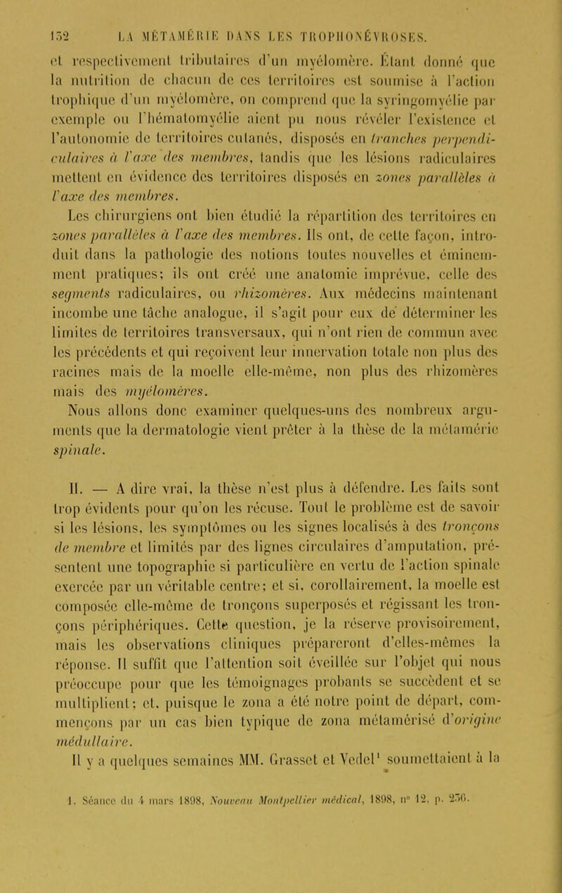 cl respectivement tributaires d'un myélomère. Etant donné que la ntutrition de chacun de ces territoires est soumise à l'action trophique d'un myélomère, on comprend (pie la syringomyélie par exemple ou l'hématomyélie aienl pu nous révéler l'existence ei l'autonomie de territoires cutanés, disposés en tranches perpendi- culaires à Vaxe des membres, tandis que les lésions radiculaires mettent en évidence des territoires disposés en zones parallèles à Vaxe des membres. Les chirurgiens ont bien étudié la répartition des territoires en zones parallèles à l'axe des membres. Us ont, de celle façon, intro- duit dans la pathologie des notions toutes nouvelles et éminem- ment pratiques; ils ont créé nue analomie imprévue, celle des segments radiculaires, ou rhizomères. Aux médecins maintenant incombe une lâche analogue, il s'agit pour eux de déterminer les limites de territoires transversaux, qui n'ont rien de commun avec les précédents et qui reçoivent leur innervation lolalc non plus des racines mais de la moelle elle-même, non plus des rhizomères mais des myêlomères. Nous allons donc examiner quelques-uns des nombreux argu- ments que la dermatologie vient prêter à la thèse de la mélaméric spinale. 11. — A dire vrai, la thèse n'est plus à défendre. Les faits sont trop évidents pour qu'on les récuse. Tout le problème esl de savoir si les lésions, les symptômes ou les signes localisés à des tronçons de membre et limités par des lignes circulaires d'amputation, pré- sentent une topographie si particulière en vertu de l'action spinale exercée par un véritable centre; et si, corollairement, la moelle est composée elle-même de tronçons superposés et régissant les tron- çons périphériques. Celle question, je la réserve provisoirement, mais les observations cliniques prépareront d'elles-mêmes la réponse. Il suffit que l'attention soit éveillée sur l'objet qui nous préoccupe pour que les témoignages probants se succèdent et se multiplient; et. puisque le zona a été noire point de départ, com- mençons par un cas bien typique de zona métamérisé d'origine médullaire. Il y a quelques semaines MM. Grassel el Vedel1 soumettaient à la 1. Séance du \ mars 1898, Nouveau Montpellier médical, 1898, n° 12, p. '2><».