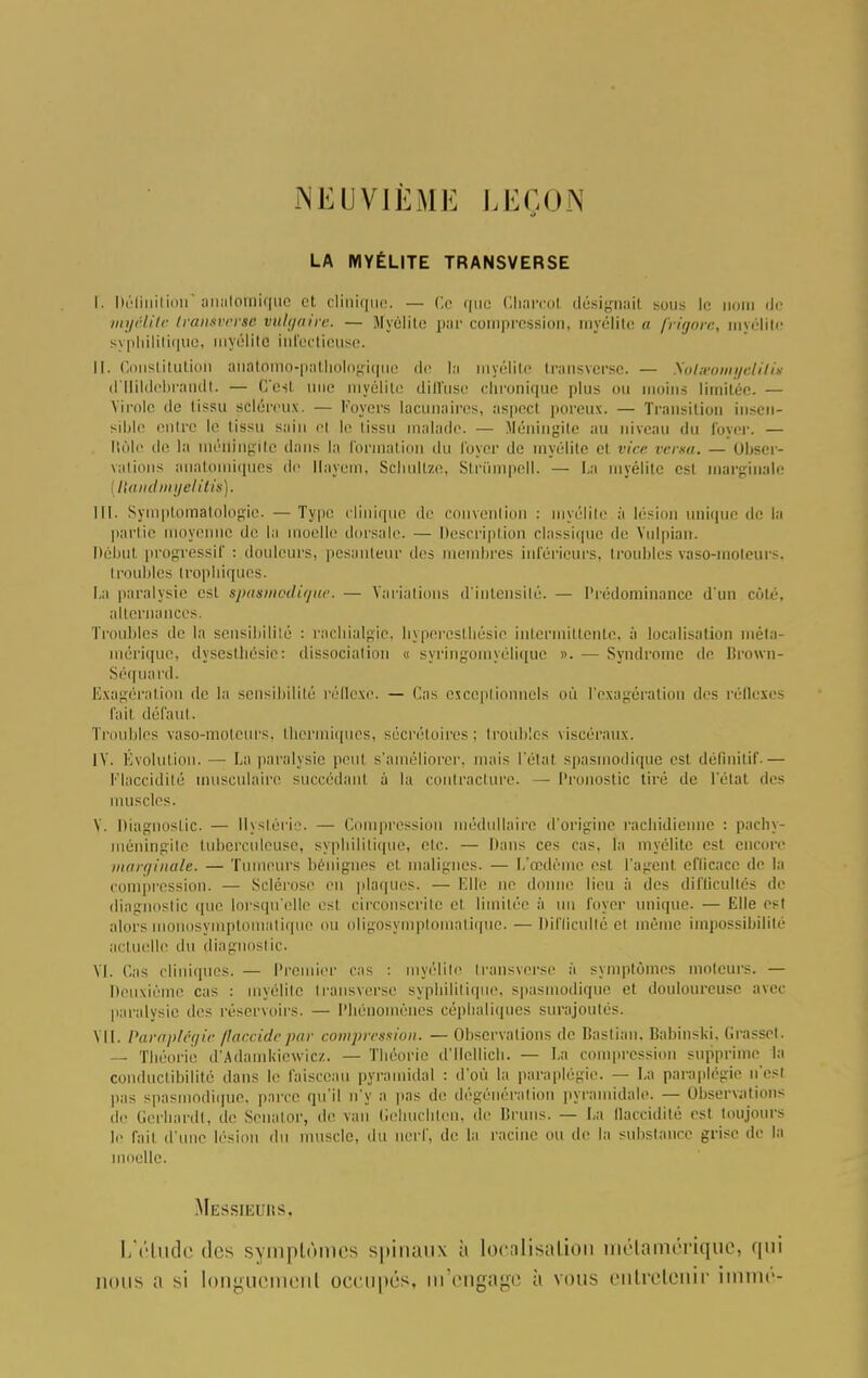 NEUVIÈME LEÇON 9 LA MYÉLITE TRANSVERSE r. Définition anafomique et clinique. — Ce (pie Cbarcol désignait sous le nom de myélite tranaver»6 vulgaire. — Myélite par compression, myélite a frigore, myélite syphilitique, myélite infectieuse. II. Constitution aiiatomo-pathologique de la myélite transverse. — Nolmomyelilù d'IIildebrandt. — C'est, une myélite diffuse chronique plus ou moins limitée. — Virole de tissu scléreux. — loyers lacunaires, aspect poreux. — Transition insen- sible onlrc le tissu sain el le lissu malade. — Méningite au niveau du loyer. — Rôle de la méningite dans la formation du foyer de myélite cl vice versa. — Obser- vations tiuatomiques de llayem. Schultze, Strumpell. — La myélite est marginale Handmyelitis). III. Symptomâtologie. — Type clinique de convention : myélite à lésion unique de la partie moyenne de la moelle dorsale. — Description classique de Yulpian. Début progressif : douleurs, pesanteur des membres inférieurs, troubles vaso-moteurs, lrouilles tropliiqucs. La paralysie est spasmodique. — Variations d'intensité. — Prédominance d'un coté, alternances. Troubles de la sensibilité : rachialgie, hypercstUésic intermittente, à localisation méla- mérique, dyseslhésie: dissociation « syringoiuyélique ». — Syndrome de Urown- Séq uard. Exagération de la sensibilité réflexe. — Cas exceptionnels où l'exagération des réflexes fail défaut. Troubles vaso-moteurs, thermiques, sécrétoires; troubles viscéraux. IV. Évolution. — La paralysie peul s'améliorer, mais l'élal spasmodique est définitif.— Flaccidité musculaire succédant à la contracture. — Pronostic tiré de l'état des muscles. Y. Diagnostic. — Hystérie. — Compression médullaire d'origine rachidienne : pachy- méningite tuberculeuse, syphilitique, etc. — Dans ces cas. la myélite est encore marginale. — Tumeurs bénignes et malignes. — L'œdème est l'agent eflicace de la compression. — Sclérose en plaques. — Elle ne donne lieu à des difficultés de diagnostic que lorsqu'elle est circonscrite el limitée à un foyer unique. — Elle est alors nosymptomatique ou oligosymptomatique. — Difficulté el même impossibilité actuelle du diagnostic. VI. Cas cliniques. — Premier cas : myélite fransverse ii symptômes moteurs. — Deuxième cas : myélite transverse syphilitique, spasmodique el douloureuse avec paralysie des réservoirs. — Phénomènes céplialiques surajoutés. VII. Pai'ttplégie fldccidepai' compression. — Observations de Bastian, Babinski, Grasset. — Théorie d'Adamkiewicz. — Théorie d'IIellich. — La compression supprime la conductibilité dans le faisceau pyramidal : d'où la paraplégie. — La paraplégie n'est pas spasmodique, parce qu'il n'y a pas de dégénéral ion pyramidale. — Observations de Gerbardt, de Senalor, de van Gehuclilcn, de Bruns. — La flaccidité est toujours le fait d'une lésion du muscle, du nerf, de la racine ou de la substance grise de la inoeUe. Messieuhs. L'élude des symptômes spinaux a localisation métamérique, qui nous a si longuement occupes, m'engage à vous entretenir immé-