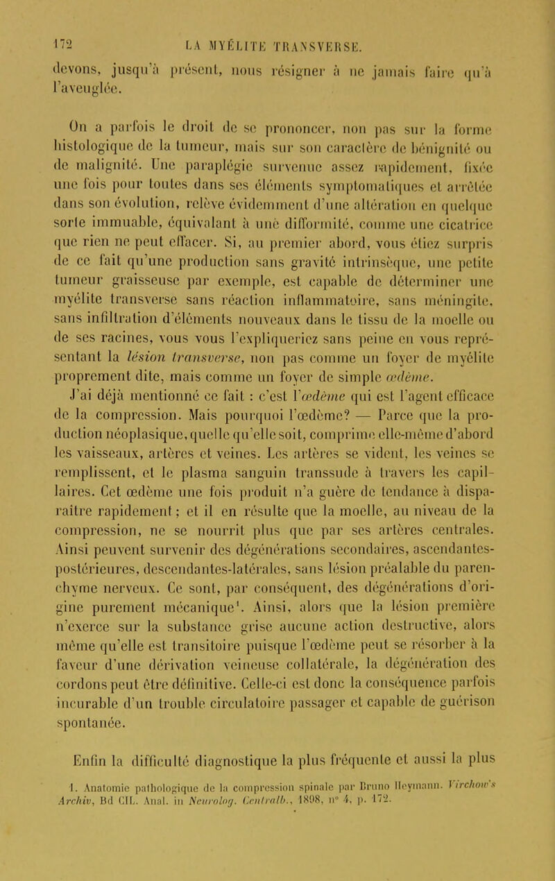 devons, jusqu'à présent, nous résigner à ne jamais faire qu'à l'aveuglée. On a parfois le droit de se prononcer, non pas sur la forme liislologiquo de la tumeur, mais sur s jaraclèrc de bénignité ou de malignité. Une paraplégie survenue assez rapidement, fixée une fois pour toutes dans ses éléments symptomaliques el arrêtée dans son évolution, relève évidemment (l:une altération en quelque sorte immuable, équivalant à une difformité, comme une cicatrice que rien ne peut effacer. Si, au premier abord, vous étiez surpris de ce fait qu'une production sans gravite intrinsèque, une petite tumeur graisseuse par exemple, est capable de déterminer une myélite transverse sans réaction inflammatoire, sans méningite, sans infiltration d'éléments nouveaux dans le tissu de la moelle ou de ses racines, vous vous l'expliqueriez sans peine en vous repré- sentant la lésion transverse, non pas comme un foyer de myélite proprement dite, mais comme un foyer de simple œdème. J'ai déjà mentionné ce fait : c'est Y œdème qui est l'agent efficace de la compression. Mais pourquoi l'œdème? — Parce que la pro- duction néoplasique, quelle qu'elle soit, comprime elle-même d'abord les vaisseaux, artères et veines. Les artères se vident, les veines se remplissent, et le plasma sanguin transsude à travers les capil- laires. Cet œdème une fois produit n'a guère de tendance à dispa- raître rapidement ; et il en résulte que la moelle, au niveau de la compression, ne se nourrit plus que par ses artères centrales. Ainsi peuvent survenir des dégénérations secondaires, ascendantes- postérieures, descendantes-latérales, sans lésion préalable du paren- chyme nerveux. Ce sont, par conséquent, des dégénéralions d'ori- gine purement mécanique'. Ainsi, alors que la lésion première n'exerce sur la substance grise aucune action destructive, alors môme qu'elle est transitoire puisque l'œdème peut se résorber à la laveur d'une dérivation veineuse collatérale, la dégénéralion des cordons peut être définitive. Celle-ci est donc la conséquence parfois incurable d'un trouble circulatoire passager et capable de guérison spontanée. Enfin la difficulté diagnostique la plus fréquente et aussi la plus l. Anatomic pathologique de la compression spinale par Bruno Heymann. Virchow't Archiv, Bd CIL. Anal, in Ncurolog. Gcnlralb., 1898, n i, p- 17Ï.