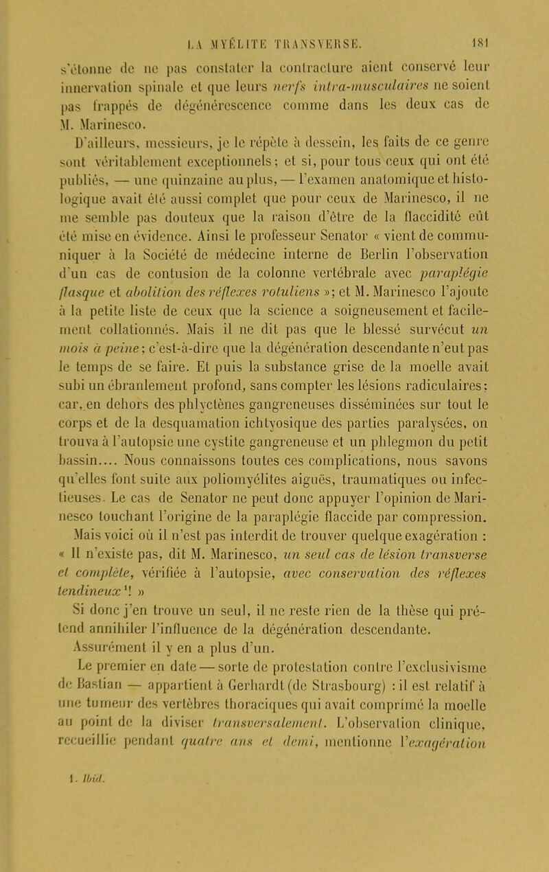 s'étonne de ne pas constater la contracture aient conservé leur innervation spinale et «pie leurs nerfs intra-musculaires ne soienl pas frappés de dégénérescence comme dans les deux cas de M. Marinesco. D'ailleurs, messieurs, je le répète à dessein, les faits de ce genre sont véritablement exceptionnels; et si, pour tous ceux qui ont été publiés, — une quinzaine au plus, — l'examen anatomiqueethislo- logique avait été aussi complet que pour ceux de Marinesco, il ne me semble pas douteux que la raison d'être de la flaccidité eût été mise en évidence. Ainsi le professeur Senator « vient de commu- niquer à la Société de médecine interne de Berlin l'observation d'un cas de contusion de la colonne vertébrale avec paraplégie /Jusque et abolition des réflexes rotuliens »; et M. Marinesco l'ajoute à la petite liste de ceux que la science a soigneusement et facile- ment collationnés. Mais il ne dit pas que le blessé survécut un mois a peine; c'est-à-dire que la dégénération descendante n'eut pas le temps de se faire. Et puis la substance grise de la moelle avait subi un ébranlement profond, sans compter les lésions radiculaires; car, en dehors des phlyetènes gangreneuses disséminées sur tout le corps et de la desquamation ichtyosique des parties paralysées, on trouva à l'autopsie une cystite gangreneuse et un phlegmon du petit bassin.... Nous connaissons toutes ces complications, nous savons qu'elles font suite aux poliomyélites aiguës, traumatiques ou infec- tieuses. Le cas de Senator ne peut donc appuyer l'opinion de Mari- nesco touchant l'origine de la paraplégie fïaccide par compression. Mais voici où il n'est pas interdit de trouver quelque exagération : « II n existe pas, dit M. Marinesco, un seul cas de lésion transverse et complète, vérifiée à l'autopsie, avec conservation des réflexes tendineux M » Si donc j'en trouve un seul, il ne reste rien de la thèse qui pré- lend annihiler l'influence de la dégénéralion descendante. Assurément il y en a plus d'un. Le premier en date — sorte de protestation contre l'exclusivisme de Ijaslian — appartient à Gerhardt(dc Strasbourg) : il est relatif à une tumeur des vertèbres tboraciques qui avait comprimé la moelle au point de la diviser transversalement, l/observalion clinique, recueillie pendant quatre ans et demi, mentionne Vexagéralion