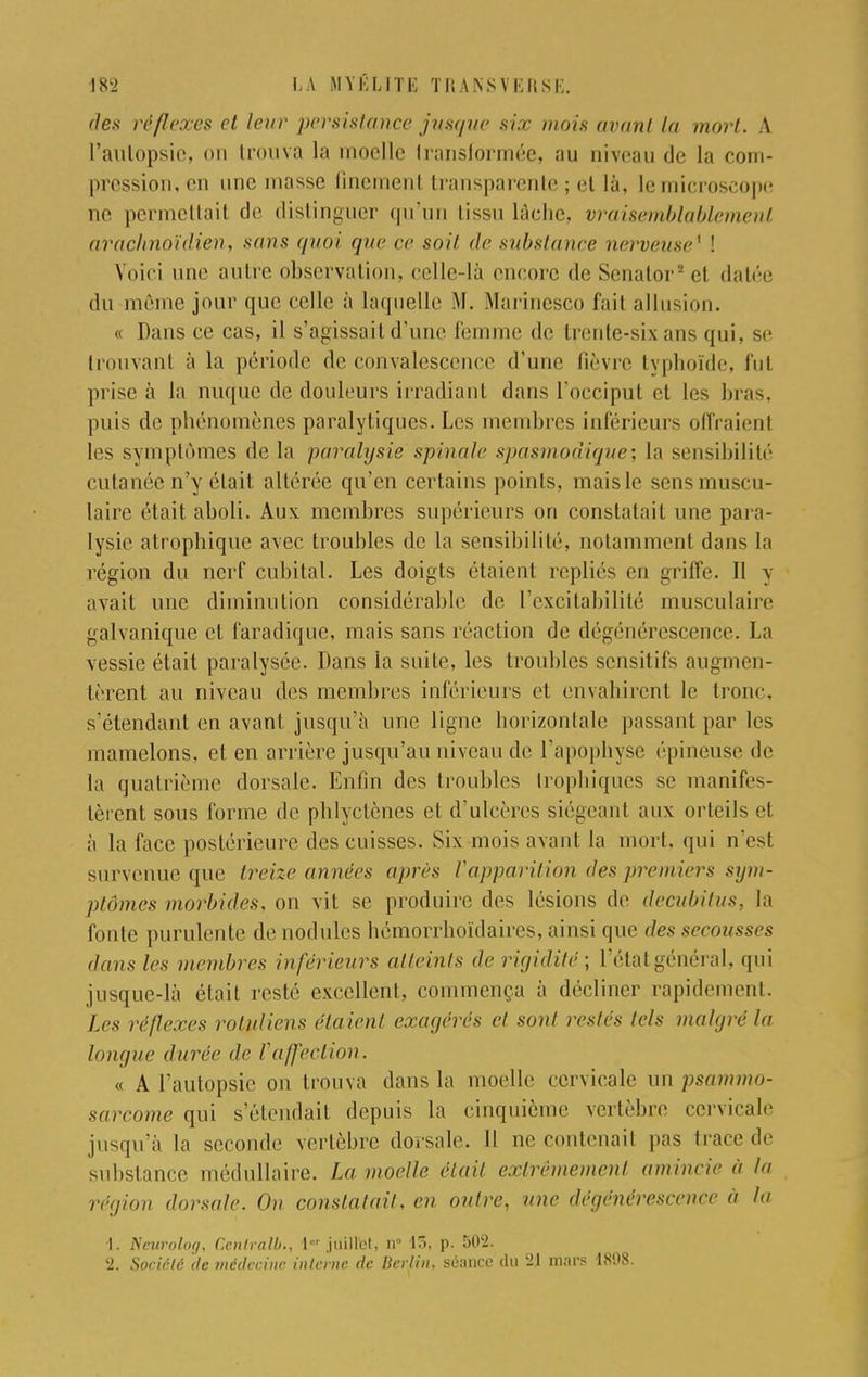 des réflexes et leur persistance jusque six mois avant la mort. A l'autopsie, on trouva la moelle transformée* au niveau de la com- pression, on une masse finement transparente ; et là, le microscope ne permettait de distinguer qu'un tissu lâche, vraisemblablement arachnoïdien, sans quoi que ce soit de substance nerveuse* ! Voici une autre observation, celle-là encore de Senator* et datée du môme jour que celle à laquelle M. Marinesco fait allusion. « Dans ce cas, il s'agissait d'une femme de trente-six ans qui, se trouvant à la période de convalescence d'une fièvre typhoïde, fut prise à la nuque de douleurs irradiant dans l'occiput et les bras, puis de phénomènes paralytiques. Les membres inférieurs offraient les symptômes de la paralysie spinale spasmodique; la sensibilité cutanée n'y était altérée qu'en certains points, mais le sens muscu- laire était aboli. Aux membres supérieurs on constatait une para- lysie atrophique avec troubles de la sensibilité, notamment dan> la région du nerf cubital. Les doigts étaient repliés en griffe. Il y avait une diminution considérable de l'excitabilité musculaire galvanique cl faradique, mais sans réaction de dégénérescence. La vessie était paralysée. Dans la suite, les troubles sensitifs augmen- tèrent au niveau des membres inférieurs el envahirent le tronc, s'étendant en avant jusqu'à une ligne horizontale passant par les mamelons, et en arrière jusqu'au niveau de l'apophyse épineuse de la quatrième dorsale. Enfin des troubles trophiques se manifes- tèrent sous forme de phlyclènes et d'ulcères siégeant aux orteils et. à la face postérieure des cuisses. Six mois avant la mort, qui n'est survenue que treize années après l'apparition des premiers sym- ptômes morbides, on vit se produire des lésions de decubitus, la fonte purulente «le nodules hômorrhoïdaires, ainsi que des secousses dans les membres inférieurs atteints de rigidité; l'état général, qui jusque-là était resté excellent, commença à décliner rapidement. Les réflexes roluliens étaient exagérés et sont restés tels malgré la longue durée de l'affection. « A l'autopsie on trouva dans la moelle cervicale un psammo- sarcome qui s'étendait depuis la cinquième vertèbre cervicale jusqu'à la seconde vertèbre dorsale. Il ne contenait pas trace de substance médullaire. La moelle était extrêmement amincie à la région dorsale. On constatai!, en onlre, une dégénérescence à la 1. Neurolog, Centrait)., l jiïillfet, n° 15, p. 502. 2. Société de médecine interne de Berlin, séance du 21 mars 18'.)8.