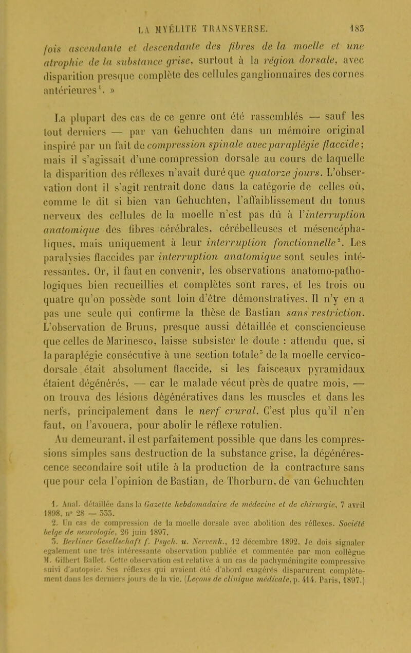 fois ascendante et descendante des fibres de la moelle et uni- atrophie de la substance grise, surtout à la région dorsale, avec disparition presque complète des cellules ganglionnaires des cornes antérieures1. » La plupart des cas de ce genre ont été rassemblés — sauf les tout derniers — par van Gehuchtcn dans un mémoire original inspiré par un fait de compression spinale avec paraplégie flaccide; mais il s'agissait d'une compression dorsale au cours de laquelle la disparition des réllexcs n'avait duré que quatorze jours. L'obser- vation dont il s'agit rentrait donc dans la catégorie de celles où, comme le dit si bien van Gehuchtcn, l'affaiblissement du tonus nerveux des cellules de la moelle n'est pas dû à l'interruption anatomique des fibres cérébrales, cérébelleuses et mésencépha- liques, mais uniquement à leur interruption fonctionnelle2. Les paralysies fïaccides par interruption anatomique sont seules inté- ressantes. Or, il faut en convenir, les observations anatomo-patho- logiques bien recueillies et complètes sont rares, et les trois ou quatre qu'on possède sont loin d'être démonstratives. Il n'y en a pas une seule qui confirme la thèse de Bastian sans restriction. L'observation de Bruns, presque aussi détaillée et consciencieuse que celles de Marinesco, laisse subsister le doute : attendu que, si la paraplégie consécutive à une section totale de la moelle cervico- dorsale était absolument flaccide, si les faisceaux pyramidaux étaient dégénérés, — car le malade vécut près de quatre mois, — on trouva des lésions dégénératives dans les muscles et dans les nerfs, principalement dans le nerf crural. C'est plus qu'il n'en faut, on l'avouera, pour abolir le réflexe rotulien. Au demeurant, il est parfaitement possible que dans les compres- sions simples sans destruction de la substance grise, la dégénéres- cence secondaire soit utile à la production de la contracture sans que pour cela l'opinion de Bastian, de Thorburn, de van Gehuchtcn 1. Anal, détaillée dans la Gazelle hebdomadaire de médecine et de chirurgie, 7 avril 1 «08. B* 28 — 533. 2. On cas de compression de la moelle dorsale avec abolition des réflexes. Société belge de neurologie, 26 juin 1897. 7>. liïrlincr GcKclUr.haft /'. f'xych. u. Srrrrnk., 12 décembre 1802. Je dois signaler également une liés intéressante observation publiée et commentée par mon collègue M. Gilbert Ballet. Cette observation est relative à un cas de pachyméningite compressive loftï (Paatopsie. Ses réflexes <jui avaient été d'abord exagérés disparurent complète- ment dans les demi en jours de la vie. {Leçon» de clinique médicale. ]>. 414. Paris, 18i)7.)