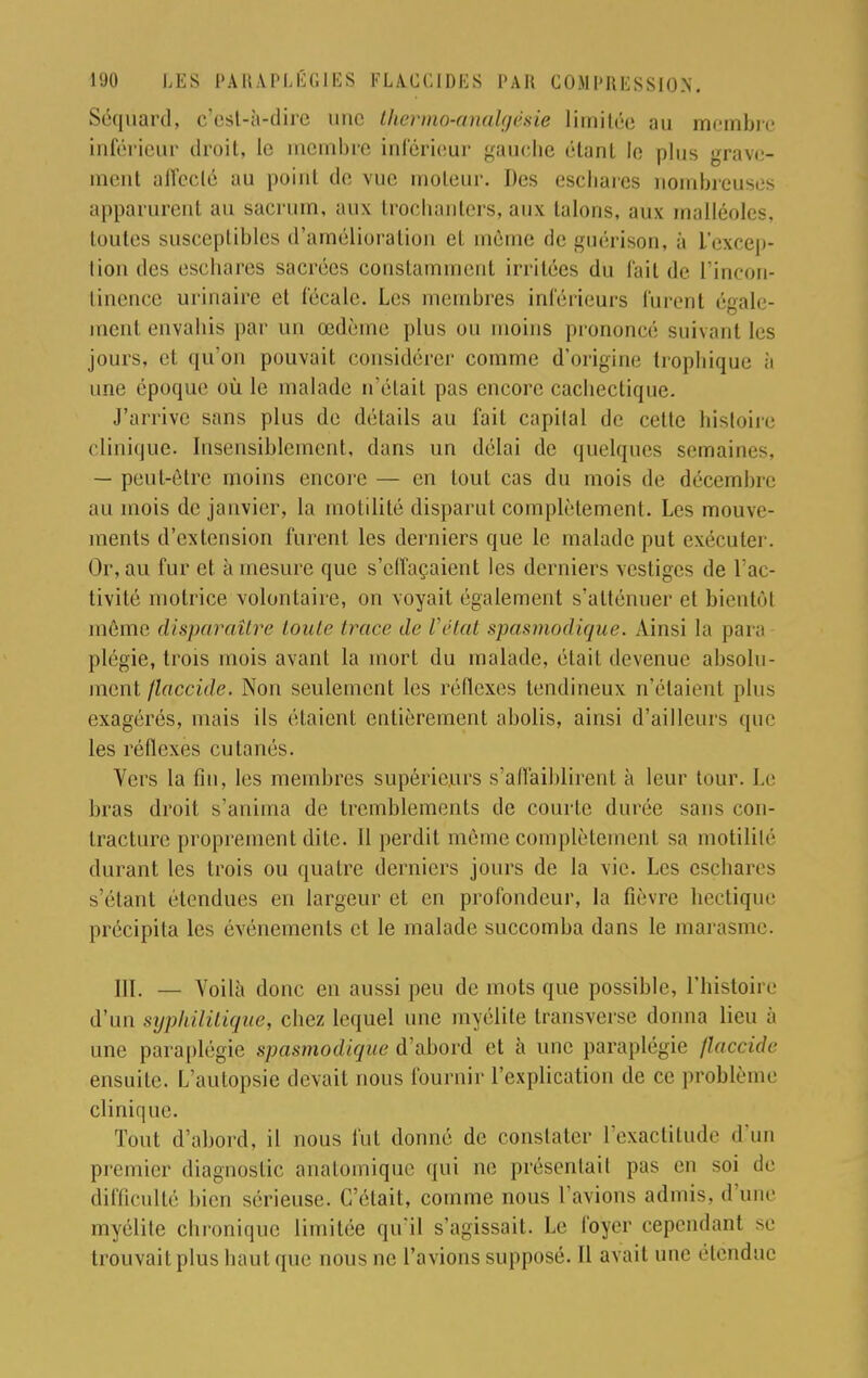 Séqùard, c'est-à-dire une thermo-analgésie limitée au membre inférieur droit, le membre inférieur gauche étant le plus grave- ment affecté au point de vue moteur. Des esebarcs nombreuses apparurent au sacrum, aux trochanters, aux talons, aux malléoles, toutes susceptibles d'amélioration et même de guérison, à L'excep- tion des esebares sacrées constamment irritées du fait de l'incon- tinence urinaire et fécale. Les membres inférieurs furent ('gaie- ment envabis par un œdème plus ou moins prononcé suivant les jours, et qu'on pouvait considérer comme d'origine Iropbique à une époque où le malade n'était pas encore cacliectique. J'arrive sans plus de détails au fait capital de cette histoire clinique. Insensiblement, dans un délai de quelques semaines, — peut-être moins encore — en tout cas du mois de décembre au mois de janvier, la motilité disparut complètement. Les mouve- ments d'extension furent les derniers que le malade put exécuter. Or, au fur et à mesure que s'elfaçaient les derniers vestiges de l'ac- tivité motrice volontaire, on voyait également s'atténuer et bientôt même disparaître toute trace de Vétat spasmodique. Ainsi la para plégie, trois mois avant la mort du malade, était devenue absolu- ment flaccide. Non seulement les réflexes tendineux n'étaient plus exagérés, niais ils étaient entièrement abolis, ainsi d'ailleurs que les réflexes cutanés. Vers la fin, les membres supérieurs s'affaiblirent à leur tour. Le bras droit s'anima de tremblements de courte durée sans con- tracture proprement dite. 11 perdit même complètement sa motilité durant les trois ou quatre derniers jours de la vie. Les esebares s'étant étendues en largeur et en profondeur, la fièvre hectique précipita les événements et le malade succomba dans le marasme. III. — Voilà donc en aussi peu de mots que possible, l'histoire d'un syphilitique, chez lequel une myélite transverse donna lieu à une paraplégie spasmodique d'abord et à une paraplégie flaccide ensuite. L'autopsie devait nous fournir l'explication de ce problème clinique. Tout d'abord, il nous fut donné de constater l'exactitude d'un premier diagnostic analomiquc qui ne présentait pas en soi de difficulté bien sérieuse. C'était, comme nous l'avions admis, d'une myélite chronique limitée qu'il s'agissait. Le foyer cependant se trouvait plus liant que nous ne l'avions supposé. Il avait une étendue