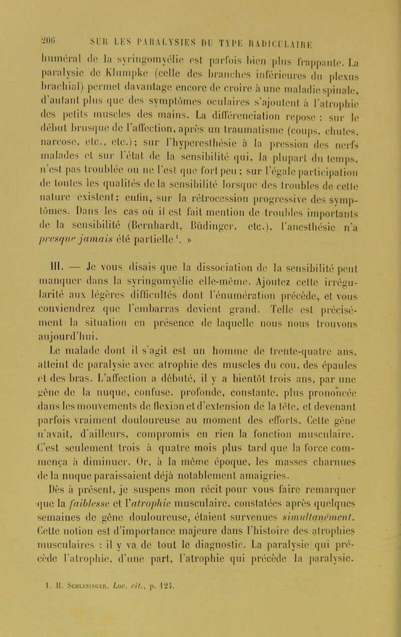 huiméral de la syringomyélio est parfois bien plus frappante. La paralysie do Klurnpke (colle des branches inférieures du ploxus brachial) permet davantage encore de croire à une maladie spinale* déniant plus que des symptômes oculaires s'ajoutcnl à l'atrophie des petits muscles des mains. La différenciation repose : sur le début brusque de l'affection, après un traumatisme (coups, chutes, narcose, etc., etc.); sur l'hypcresthésie à la pression des nerf-, malades et sur L'état de la sensibilité qui, la plupart du temps, n'es! pas troublée ou ne l'est que fort peu; sur l'égale participation de toutes les qualités de la sensibilité lorsque des troubles de celle nature existent; enfin, sur la rétrocession progressive des symp- tômes. Dans les cas où il est fait mention de troubles importants de la sensibilité (Bernhardt, Bùdingçr, etc.). l'anesthésic n'a presque jamais été partielle'. » III. — Je vous disais que la dissociation de la sensibilité peul manquer dans la syringomyélie elle-même. Ajoutez cette irrégu- larité aux légères difficultés dont l'énumération précède, et vous conviendrez que l'embarras devient grand. Telle est précisé- ment la situation en présence de laquelle nous nous trouvons aujourd'hui. Le malade dont il s'agit est un homme de trente-quatre ans. atteint de paralysie avec atrophie des muscles du cou, des épaules et des bras. L'affection a débuté, il y a bientôt trois ans. par une -eue de la nuque, confuse, profonde, constante, plus prononcée dans les mouvements de flexion et d'extension de la tète, et devenant parfois vraiment donloureusc au moment des efforts. Celle gène n'avait, d'ailleurs, compromis en rien la fonction musculaire. C'est seulement trois à quatre mois plus tard que la force com- mença à diminuer. Or, à la môme époque, les niasses charnues delà nuque paraissaient déjà notablement amaigrie-. Dès à présent, je suspens mon récit pour vous faire remarquer que la faiblesse et ['atrophie musculaire, constatées après quelques semaines de gène douloureuse, étaient survenues simultanément. Celle notion esl d'importance majeure dans l'histoire des atrophies musculaires : il y va de tout le diagnostic. La paralysie qui pré- cède l'atrophie, d'une part, l'atrophie qui précède la paralysie. I. II. Sculesixger, Loc. cil., p. 124.