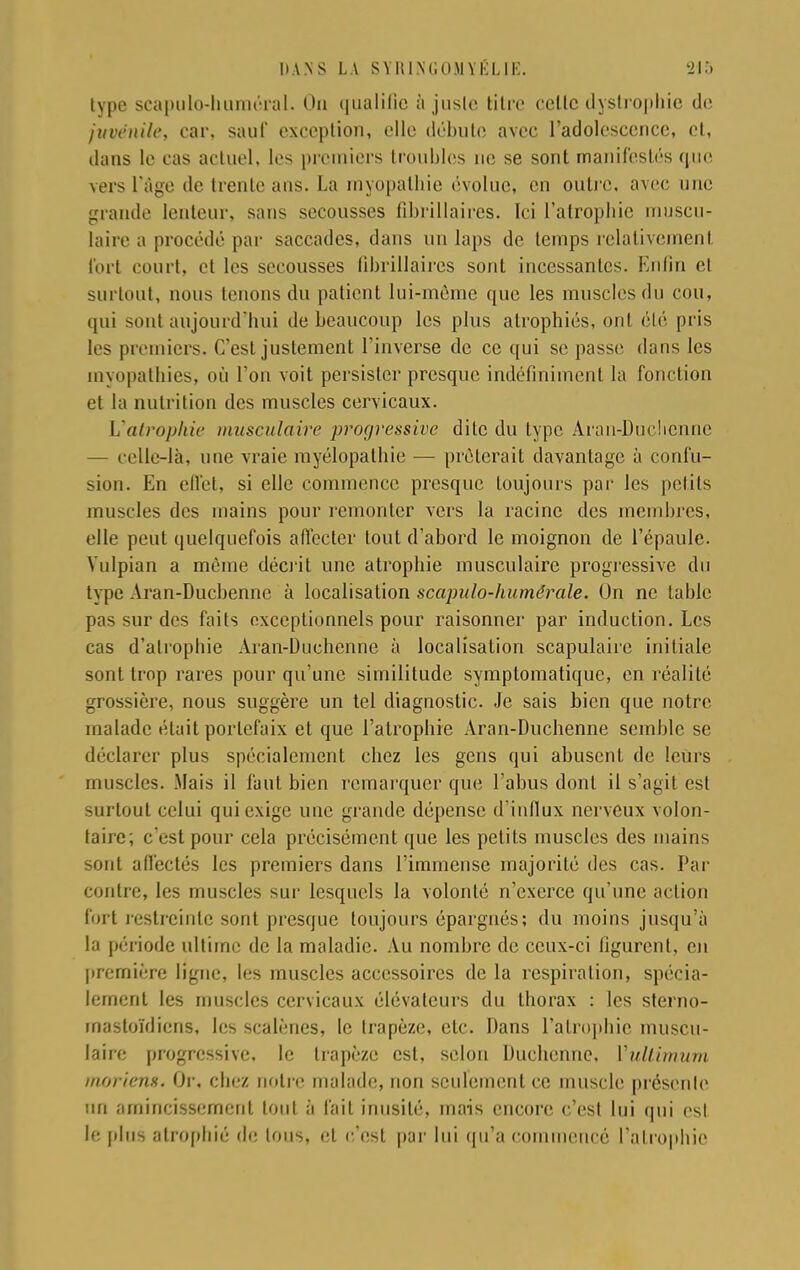 type scapulo-huméral. On qualifie à juste titre cette dystropbie de juvénile, car, saut' exception, elle débute avec l'adolescence, et, dans le cas actuel, les premiers troubles ne se sont manifestés que vers l'âge de trente ans. La myopathie évolue, en outre, avec une grande lenteur, sans secousses fîbrillaircs. Ici l'atrophie muscu- laire a procédé par saccades, dans un laps de temps relativement fort court, et les secousses fîbrillaircs sont incessantes. Enfin et surtout, nous tenons du patient lui-même que les muscles du cou, qui sont aujourd'hui de beaucoup les plus atrophiés, ont été pris les premiers. C'est justement l'inverse de ce qui se passe dans les myopathies, où l'on voit persister presque indéfiniment la fonction et la nutrition des muscles cervicaux. L'atrophie musculaire progressive dite du type Aran-Duclienne — celle-là, une vraie myélopathie — prêterait davantage à confu- sion. En effet, si elle commence presque toujours par les petits muscles des mains pour remonter vers la racine des membres, elle peut quelquefois affecter tout d'abord le moignon de l'épaule. Vulpian a même décrit une atrophie musculaire progressive du type-\ran-Ducbennc à localisation scapulo-humérale. On ne table pas sur des faits exceptionnels pour raisonner par induction. Les cas d'atrophie Aran-Duehenhe à localisation scapulaire initiale sont trop rares pour qu'une similitude symptomatique, en réalité grossière, nous suggère un tel diagnostic. Je sais bien que notre malade était portefaix et que l'atrophie Aran-Duchenne semble se déclarer plus spécialement chez les gens qui abusent de leurs muscles. Mais il faut bien remarquer que l'abus dont il s'agit est surtout celui qui exige une grande dépense d'influx nerveux volon- taire; c'est pour cela précisément que les petits muscles des mains sont affectés les premiers dans l'immense majorité des cas. Par contre, les muscles sur lesquels la volonté n'exerce qu'une action fort restreinte sont presque toujours épargnés; du moins jusqu'à la période ultime de la maladie. Au nombre de ceux-ci figurent, en première ligne, les muscles accessoires de la respiration, spécia- lement les muscles cervicaux élévateurs du thorax : les sterno- mastoïdiens, les scalènes, le trapèze, etc. Dans l'atrophie muscu- laire progressive, le trapèze est, selon Duchcnne, Vultimum m&riem. Or. chez notre malade, non seulement ce muscle présente un amincissement tout à fait inusité, mais encore c'est lui qui est le [dus atrophié de tous, et c'est par lui qu'a commencé l'atrophie