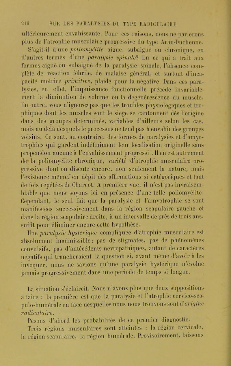 □ltérieuremenl envahissante. Pour ces raisons, nous ne parlerons plus de l'atrophie musculaire progressive du type A-ran-Duchenne. S'agit-il d'une poliomyélite aiguë, subaiguë ou chronique, en d'autres termes d'une parait/sic spinale? En ce qui a trait aux formes aiguë ou subaiguë de la paralysie spinale, l'absence com- plète de réaction fébrile, de malaise général, el surtoul d'inca- pacité motrice primitive, plaide pour la négative. Dans ces para- lysies, en effet, l'impuissance fonctionnelle précède invariable- ment la diminution de volume ou la dégénérescence du muscle. En outre, vous n'ignorez pas que les troubles pliysiologiques el Im- pliques dont les muscles sont le siège se cantonnent dès l'origine dans des groupes déterminés, variables d'ailleurs selon les cas, mais au delà desquels le processus ne tend pas à envahir des groupes voisins. Ce sont, au contraire, des formes de paralysies et d'arayo- trophies qui gardent indéfiniment leur localisation originelle sans propension aucune à l'envahissement progressif. 11 en est autrement de- la poliomyélite chronique, variété d'atrophie musculaire pro- gressive dont on discute encore, non seulement la nature, mais l'existence même,'en dépit des affirmations si catégoriques et tant de fois répétées de Charcot. A première vue, il n'est pas invraisem- blable que nous soyons ici en présence d'une telle poliomyélite. Cependant, le seul fait que la paralysie et l'amyotropbie se sont manifestées successivement dans la région scapulaire gauche el dans la région scapulaire droite, à un intervalle de près de trois ans. suffit pour éliminer encore celte hypothèse. Une paralysie hystérique compliquée d'atrophie musculaire est absolument inadmissible; pas de stigmates, pas de phénomènes convulsifs, pas d'antécédents névropathiques, aidant de caractères négatifs qui trancheraient la question si, avant même d'avoir à les invoquer, nous ne savions qu'une paralysie hystérique n'évolue jamais progressivement dans une période de temps si longue. La situation s'éclaircit. Nous n'avons plus que deux suppositions à l'aire : la première est que la paralysie et l'atrophie cervico-sca- pulo-humérale en face desquelles nous nous trouvons sont d'origine radiculaire. Pesons d'abord les probabilités de ce premier diagnostic. Trois régions musculaires sont atteintes : la région cervicale, la région scapulaire, la région humérale. Provisoirement, laissons