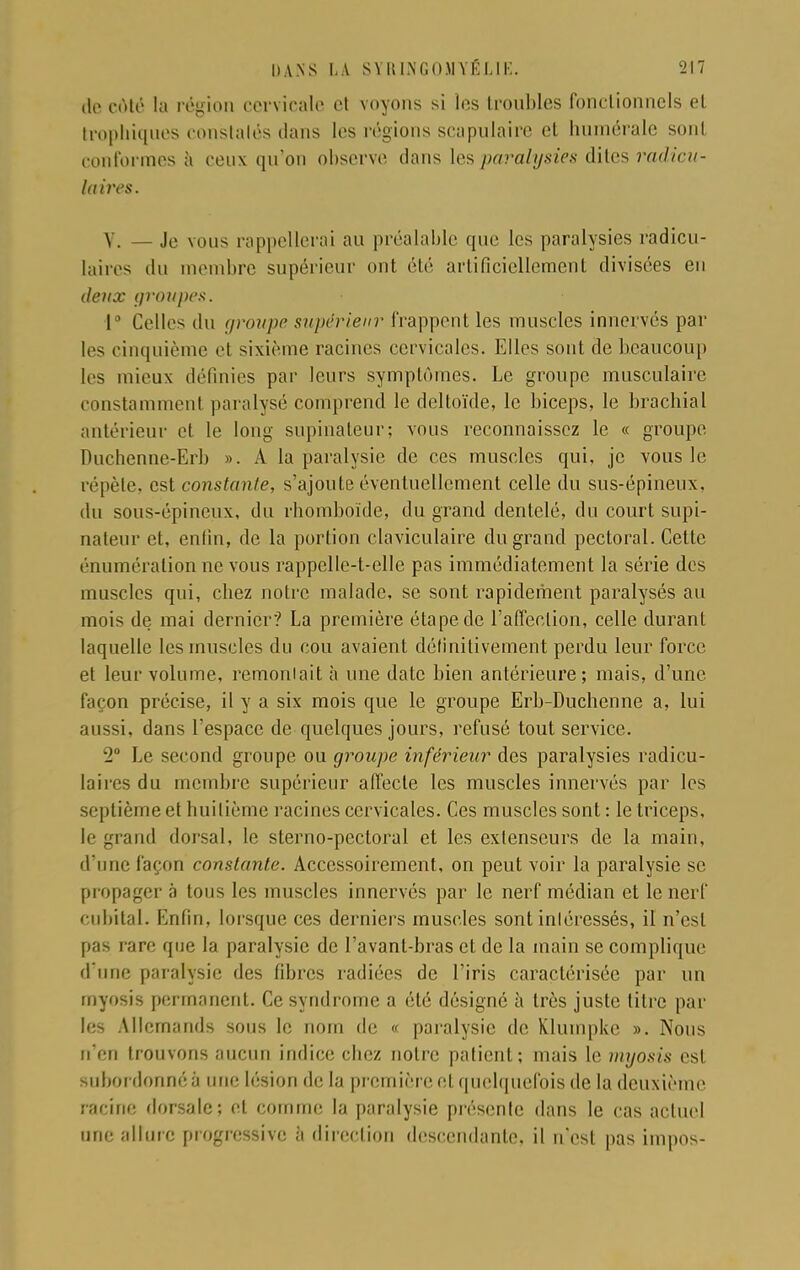 de côté la l égion cervicale et voyons si les troubles fonctionnels et trophiques constalés dans les régions scapulaire et humérale sonl conformes à ceux qu'on observe dans les paralysies dites radicu- laires. V. — Je vous rappellerai au préalable que les paralysies radicu- laires du membre supérieur ont été artificiellement divisées en deux groupes. 1° Celles du groupe supérieur frappent les muscles innervés par les cinquième et sixième racines cervicales. Elles sont de beaucoup les mieux définies par leurs symptômes. Le groupe musculaire constamment paralysé comprend le deltoïde, le biceps, le brachial antérieur et le long supinateur; vous reconnaissez le « groupe. Duchenne-Erb ». A la paralysie de ces muscles qui, je vous le répète, est constante, s'ajoute éventuellement celle du sus-épineux, du sous-épineux, du rhomboïde, du grand dentelé, du court supi- nateur et, enfin, de la portion claviculaire du grand pectoral. Cette énuméralion ne vous rappelle-t-elle pas immédiatement la série des muscles qui, chez notre malade, se sont rapidement paralysés au mois de mai dernier? La première étape de l'affection, celle durant laquelle les muscles du cou avaient définitivement perdu leur force et leur volume, remontait à une date bien antérieure; mais, d'une façon précise, il y a six mois que le groupe Erb-Duchenne a, lui aussi, dans l'espace de quelques jours, refusé tout service. 2° Le second groupe ou groupe inférieur des paralysies radicu- laires du membre supérieur affecte les muscles innervés par les septième et huitième racines cervicales. Ces muscles sont : le triceps, le grand dorsal, le sterno-pectoral et les extenseurs de la main, d'une façon constante. Accessoirement, on peut voir la paralysie se propager à tous les muscles innervés par le nerf médian et le nerf cubital. Enfin, lorsque ces derniers muscles sont inléressés, il n'est pas rare que la paralysie de l'avant-bras et de la main se complique d'une paralysie des fibres radiées de l'iris caractérisée par un rnyosis permanent. Ce syndrome a été désigné à très juste litre par les Allemands sous le nom de « paralysie de Klumpkc ». Nous n'en trouvons aucun indice chez notre patient; mais le myosis est subordonné à une Lésion de la première et quelquefois de la deuxième racine dorsale; et comme la paralysie présente dans le cas actuel une allure progressive à direction descendante, il n'est pas impos-