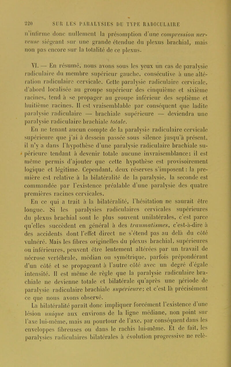 n'infirme donc nullement la présomption d'une compression ner- veuse siégeant sur une grande étendue du plexus brachial, mais non pas encore sur la totalité de ce plexus. VI. — En résumé, nous avons sous les yeux un ras de paralysie radiculaire du membre supérieur gaucho, consécutive à une alté- ration rndiculairc cervicale. Cette paralysie radiculaire cervicale, d'abord localisée au groupe supérieur des cinquième et sixième racines, tend à se propager au groupe inférieur des septième et huitième racines. Il est vraisemblable par conséquent que ladite paralysie radiculaire — brachiale supérieure — deviendra une paralysie radiculaire brachiale totale. En ne tenant aucun compte de la paralysie radiculaire cervicale supérieure que j'ai à dessein passée sous silence jusqu'à présent, il n'y a dans l'hypothèse d'une paralysie radiculaire brachiale su- périeure tendant à devenir totale aucune invraisemblance; il est même permis d'ajouter que cette hypothèse est provisoirement logique et légitime. Cependant, deux réserves s'imposent : la pre- mière est relative à la bilaléralilô de la paralysie, la seconde est commandée par l'existence préalable d'une paralysie des quatre premières racines cervicales. En ce qui a trait à la bilatéralité, l'hésitation ne saurait être longue. Si les paralysies radiculaircs cervicales supérieures du plexus brachial sont le plus souvent unilatérales, c'est parce qu'elles succèdent en général à des Iraumatismes, c'est-à-dire à des accidents dont l'effet direct ne s'étend pas au delà du côté vulnéré. Mais les fibres originelles du plexus brachial, supérieures ou inférieures, peuvent être lentement altérées par un travail de nécrose vertébrale, médian ou symétrique, parfois prépondérant d'un côté et se propageant à l'autre côté avec un degré d'égale intensité. Il est même de règle que la paralysie radiculaire bra- chiale ne devienne totale et bilatérale qu'après une période de paralysie radiculaire brachiale supérieure; et c'est là précisément ce que nous avons observé. La bilatéralité paraît donc impliquer forcément l'existence d'une lésion unique aux environs de la ligne médiane, non point sur l'axe lui-même, mais au pourtour de l'axe, par conséquent dans les enveloppes fibreuses ou dans le rachis lui-même. Et de fait, les paralysies radiculaires bilatérales à évolution progressive ne relè-