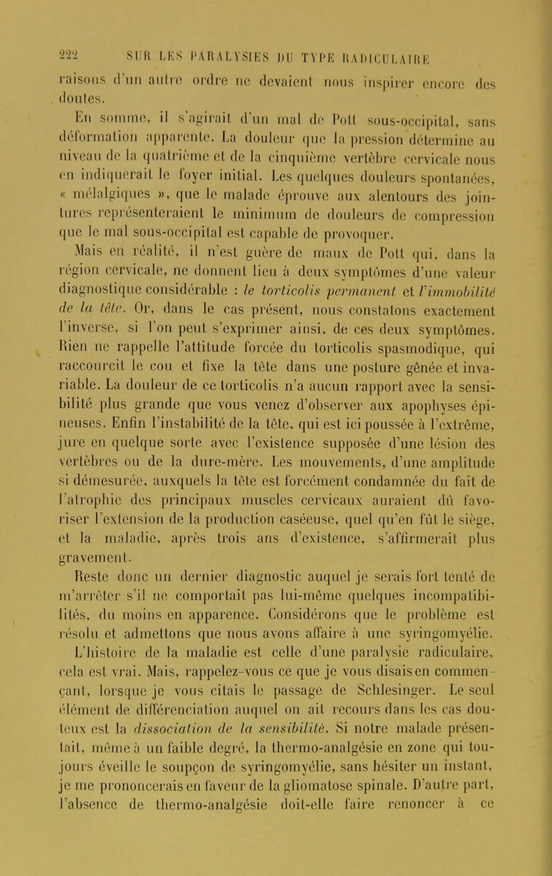 raisons d'un aittre ordre ne devaient rions inspirer encore des donles. En somme, il s'agirail d'un mal de Potl sous-occipital, sans déformation apparente. La douleur que la pression détermine au niveau de la quatrième e1 de la cinquième vertèbre < <!rvicale nous en indiquerait le loyer initial. Les quelques douleurs spontanées, e mélalgiques », que le malade éprouve aux alenlours des join- tures représenteraient le minimum de douleurs de compression que le mal sous-occipital est capable de provoquer. Mais en réalité, il n'est guère de maux de Pott qui, dans la région cervicale, ne donnent lieu à deux symptômes d'um- valeur diagnostique considérable : le torticolis permanent et l'immobilité de la tête. Or, dans le cas présent, nous constatons exactement l'inverse, si l'on peut s'exprimer ainsi, de ces deux symptômes. Rien ne rappelle l'attitude forcée du torticolis spasmodique, qui raccourcit le cou et fixe la tète dans une posture gênée et inva- riable. La douleur de ce torticolis n'a aucun rapport avec la sensi- bilité plus grande que vous venez d'observer aux apophyses épi- neuses. Enfin l'instabilité de la tête, qui est ici poussée à l'extrême, jure en quelque sorte avec l'existence supposée d'une lésion des vertèbres ou de la dure-mère. Les mouvements, d'une amplitude si démesurée, auxquels la tête est forcément condamnée du fait de l'atrophie des principaux muscles cervicaux auraient dû favo- riser l'extension de la production caséeuse, quel qu'en fût le siège, et la maladie, après trois ans d'existence, s'affirmerait plus gravement. Reste donc un dernier diagnostic auquel je serais fort tenté de m'arrôter s'il ne comportait pas lui-même quelques incompatibi- lités, du moins en apparence. Considérons que le problème est résolu et admettons que nous avons affaire à une syringomyélie. L'histoire de la maladie est celle d'une paralysie radiculaire, cela est vrai. Mais, rappelez-vous ce que je vous disais en commen- çant, lorsque je vous citais le passage de Schlesinger. Le seul élément de différenciation auquel on ait recours dans les cas dou- teux est la dissociation de la sensibilité. Si notre malade présen- tait, même à un faible degré, la thermo-analgésie en zone qui tou- jours éveille le soupçon de syringomyélie, sans hésiter un instant, je me prononcerais en faveur de la gliomatose spinale. D'autre pari, l'absence de thermo-analgésie doit-elle faire renoncer à ce