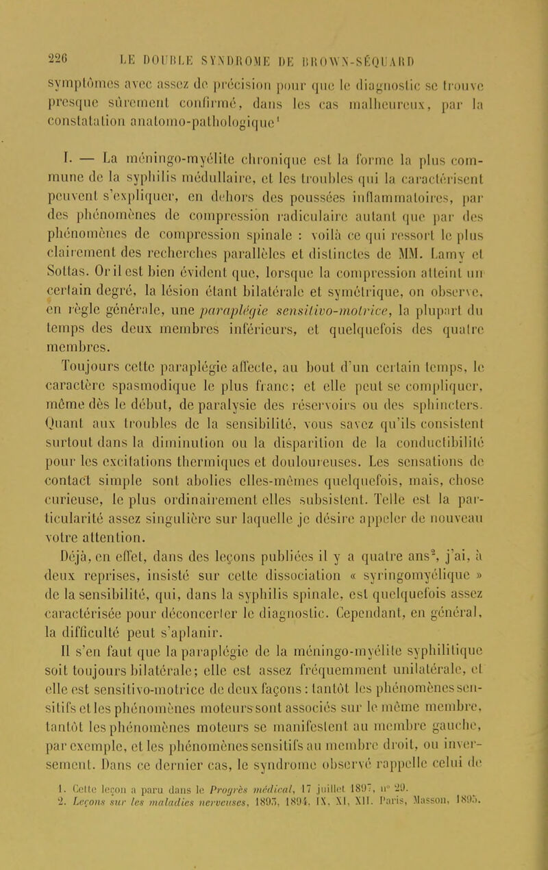 symptômes avec assez de précision pour que le diagnostic se trouve presque sûrement confirmé, dans les cas malheureux, par la constatation anatomo-pathologique ' f. — La méningo-myélite chronique est la forme la plus com- mune de la syphilis médullaire, et les troubles qui la caractérisent peuvenl s'expliquer, en dehors des poussées inflammatoires, pur des phénomènes de compression radiculairo autant que par des phénomènes de compression spinale : voilà ce qui ressorl le plus clairement des recherches parallèles et distinctes de MM. Lamy et Soltas. Or il est hien évident que, lorsque la compression iilleinl un certain degré, la lésion étant bilatérale el symétrique, on observe, en règle générale, une paraplégie sensitivo-molrice, la plupart du temps des deux membres inférieurs, et quelquefois des quatre membres. Toujours celte paraplégie affecte, au bout d'un certain temps, le caractère spasmodique le plus franc; et elle peut se compliquer, même dès le début, de paralysie des réservoirs ou des sphincters. Quanl aux troubles de la sensibilité, vous savez qu'ils consistent surtout dans la diminution ou la disparition de la conductibilité pour les excitations thermiques et douloureuses. Les sensations de contact simple sont abolies elles-mêmes quelquefois, mais, chose curieuse, le plus ordinairement elles subsistent. Telle est la par- ticularité assez singulière sur laquelle je désire appeler de nouveau votre attention. Déjà, en effet, dans des leçons publiées il y a quatre ans2, j'ai, à deux reprises, insisté sur celte dissociation « syringomyélique » de la sensibilité, qui, dans la syphilis spinale, est quelquefois assez caractérisée pour déconcerler le diagnostic. Cependant, en général, la difficulté peut s'aplanir. Il s'en faut que la paraplégie de la méningo-myélite syphilitique soit toujours bilatérale; elle est assez fréquemment unilatérale, cl elle est sensilivo-motrice de deux façons : tantôt les phénomènessen- sitifs el les phénomènes moteurssont associés sur le même membre, tantôt les phénomènes moteurs se manifeslenl au membre gauche, par exemple, et les phénomènes sensitifs au membre droit, ou inver- sement. Dans ce dernier cas, le syndrome observé rappelle celui de 1. Celle leçon a paru dans le Progrès médical, 17 juillet 18'J, u 29.