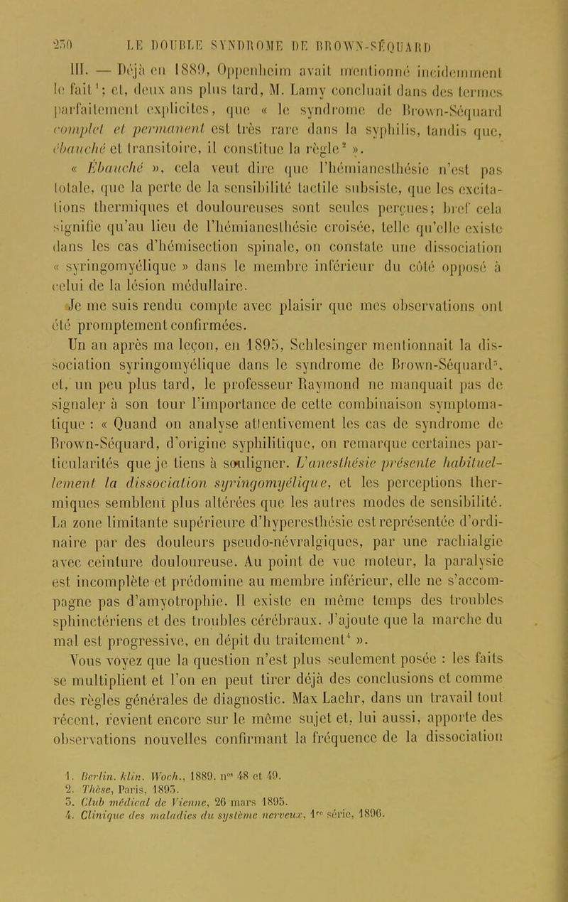 III. — Déjà en 1889, Oppenhcim avail mentionné incidemmenl le fait et, deux ans plus lard, M. Lamy concluait dans dos termes parfaitement explicites, que « le syndrome de Brown-Séquard complet et permanent est très rare dans la syphilis, tandis que, ébauché et transitoire, il constitue la règle' ». « Ébauché », cela veut dire que l'hémiancslhésie n'est pas totale, que la perte de la sensibilité tactile subsiste, que les excita- tions thermiques et douloureuses sont seules perçues; bref cela signifie qu'au lieu de l'hémianesthésie croisée, telle qu'elle existe dans les cas d'hémisection spinale, on constate une dissociation syringomyélique » dans le membre inférieur du côté opposé à celui de la lésion médullaire. Je me suis rendu compte avec plaisir que mes observations onl été promplemcnl confirmées. Un an après ma leçon, en 1895, Schlesinger mentionnait la dis- sociation syringomyélique dans le syndrome de Brown-Séquard3, et, un peu plus tard, le professeur Raymond ne manquait pas de signalera son tour l'importance de celle combinaison symptoma- tique : « Quand on analyse atlentivement les cas de syndrome de Brown-Séquard, d'origine syphilitique, on remarque certaines par- ticularités que je liens h souligner. Vanesthésîe présente habituel- lement la dissociation syringomyélique, et les perceptions ther- miques semblent plus altérées que les autres modes de sensibilité. La zone limitante supérieure d'hyperesthésie est représentée d'ordi- naire par des douleurs pseudo-névralgiques, par une rachialgie avec ceinture douloureuse. Au point de vue moteur, la paralysie est incomplète et prédomine au membre inférieur, elle ne s'accom- pagne pas d'amyotrophie. 11 existe en même temps des troubles sphinctériens et des troubles cérébraux, -rajoute que la marche du mal est progressive, en dépit du traitement'' ». Vous voyez que la question n'est plus seulement posée : les faits se multiplient et l'on en peut tirer déjà des conclusions et comme des règles générales de diagnostic. Max Laehr, dans un travail toul récent, revient encore sur le même sujet et, lui aussi, apporte des observations nouvelles confirmant la fréquence de la dissociation 1. Berlin, klin. Woch., 1889. Q« 48 et 49. 2. Thèse, Paris, '189). 3. Club médical de Vienne, 26 mars 1895. 4. Clinique des maladies du système nerveux, lr série, 189G.