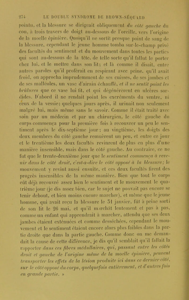 pointu, cl la blessure se dirigeait obliquement du côté gauche du cou, à trois travers de doigt au-dessous de l'oreille, vers l'origine de la moelle épinière. Quoiqu'il ne sortit presque point de sang de la blessure, cependant le jeune homme tomba sur-le-champ privé des facultés du sentiment et du mouvement dans toutes les parties qui sont au-dessous de la tête, de telle sorte qu'il fallut le porter chez lui. et le mettre dans son lit; et là comme il disait, entre autres paroles qu'il proférait en respirant avec peine, qu'il avait froid, on approcha imprudemment de ses cuisses, de ses jambes et de ses malléoles, un vase d'airain échauffé, et il m- sentit point les brûlures que ce vase lui lit, et qui dégénérèrent en ulcères sor- dides. D'abord il ne rendait point les excréments du ventre, ni ceux de la vessie; quelques jours après, il urinait non seulement malgré lui, mais même sans le savoir. Comme il était traité avec soin par un médecin et par un chirurgien, le côté gauche du corps commença pour la première fois à recouvrer un peu le sen- timent api'ès le dix-septième jour; au vingtième, les doigts des deux membres du côté gauche remuèrent un peu, et entre ce jour et le trentième les deux facultés revinrent déplus en plus d'une manière insensible, mais dans le côté gauche. Au contraire, ce ne fut que le trente-deuxième jour que le sentiment commença à reve- nir dans le côté droit, c'est-à-dire le côté opposé à la blessure; le mouvement y revint aussi ensuite, et ces deux facultés firent des progrès insensibles de la même manière. Bien (pie tout le corps eut déjà recouvré assez bien le sentiment et le mouvement le qua- trième jour (je dis assez bien, car le sujet ne pouvait pas encore se tenir debout, et bien moins encore marcher), et même que le jeune homme, qui avait reçu la blessure le ~>l janvier, fût à peine sorti de son lit le 26 mai, et qu'il m.irchât lentement ci pas à pas. comme un enfant qui apprendrait à marcher, attendu (pie ses deux jambes étaient exténuées cl comme desséchées, cependant le mou- vement et le sentiment étaient encore alors plus faibles dans la par- tic droite que dans la partie gauche. Comme donc on me deman- dait la cause de cette différence, je dis qu'il semblait qu'il fallait la rapporter daim ces fibres médullaires, qui, passant entre les côtés droit cl gauche de Vorigine même de la moelle épinière, peuvent transporter les effets de la lésion produite ici dans ce dernier côte, sur le côté opposé du corps, quelquefois entièrement, et d'autres fois en grande partie. »