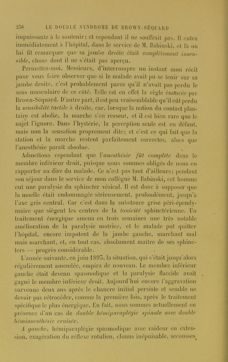 impuissante à le soutenir; et cependant il ne souffrait pas. il entra immédiatement à l'hôpital, dans le service de M, Babinski, et là on lui fit remarquer <|ue sa jambe droite était complùlement insen- sible, chose dont il ne s'étail pas aperçu. Permettez-moi, Messieurs, d'interrompre un instant mon récit pour vous faire observer que si le malade avail pu se Lenir sur sa jambe droite, c'esl probablement parce qu'il n'avail pas perdu le sens musculaire de ce côté. Telle est en effet la règle énefncée par Brown-Séquard. D'autre pari, il cs1 peu s raisemblable qu'il eût perdu la sensibilité tactile à droite, car; lorsque La notion du contact plan- taire est abolie, la marche s'en ressent, et il est bien rare que le sujet l'ignore. Dans l'hystérie, la perception seule est en défaut, mais non la sensation proprement dite; et c'est ce qui fait que la station et la marche restent parfaitement correctes, alors que raneslhésie paraît absolue. Admettons cependant que Vanesthésie fût complète dans le membre inférieur droit, puisque nous sommes obligés de nous eu rapporter au dire du malade. Ce n'est pas tout d'ailleurs; pendant son séjour dans le service de mon collègue M. Babinski, cet homme eut une paralysie du sphincter vésical. Il est donc à supposer que la moelle était endommagée sérieusement, profondément, jusqu'à Taxe gris central. Car c'est dans la substance grise péri-épendy- maire que siègent les centres de la tonicité sphinctérienne. Un traitement énergique amena eu trois semaines une très notable amélioration de la paralysie motrice, et le malade put quitter l'hôpital, encore impotent de la jambe gauche, marchant mal mais marchant, et, en tout cas, absolument maître de ses sphinc- ters — progrès considérable. L'année suivante, en juin 1895, la situation, qui s'était jusqu'alors régulièrement amendée, empira de nouveau. Le membre inférieur gauche était devenu spasmodique et la paralysie Ûaccide avail gagné le membre inférieur droit. Aujourd'hui encore l'aggravation survenue deux ans après le chancre initial persiste et semble ne devoir pas rétrocéder, comme la première fois, après le traitement spécifique le plus énergique. En fait, nous sommes actuellement eu présence d'un cas de double hèmiparaplègie spinale arec double hémianesthésie croisée. A gauche, hémiparaplégie spasmodique avec raideur en exten- sion, exagération du réflexe rotulien, clonus inépuisable, secousses^