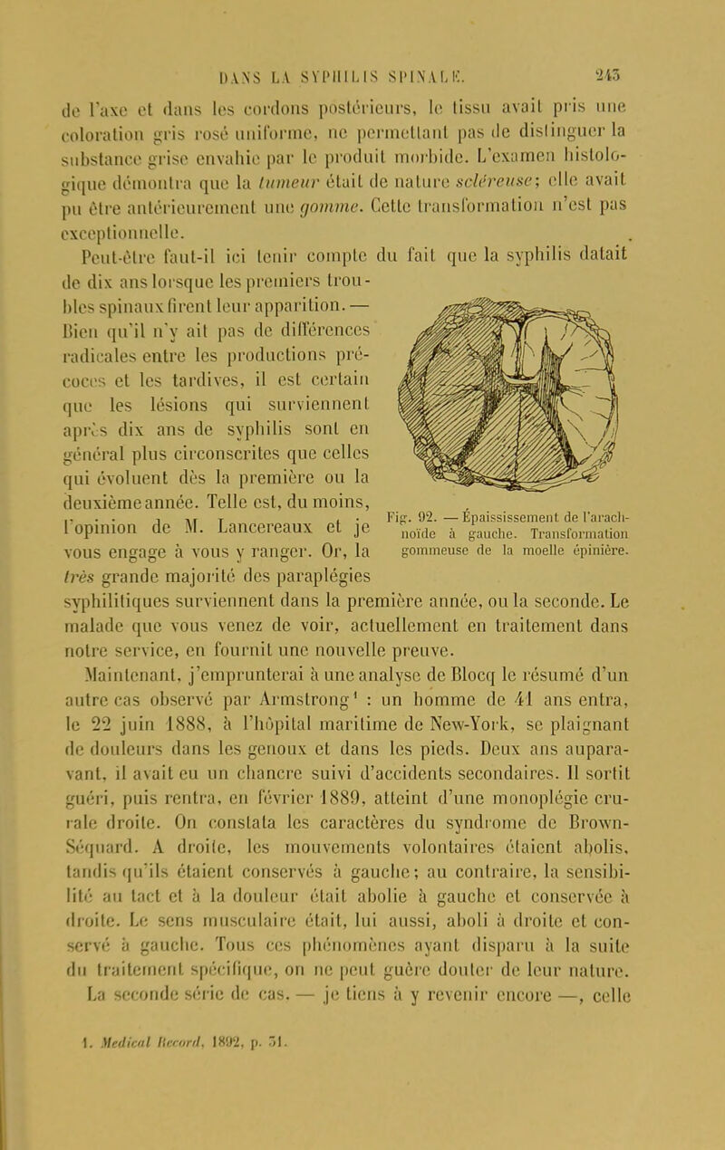 de l'axe et dans les cordons postérieurs, le tissu avait pris une coloration gris rosé uniforme, ne permettant pas de distinguer la substance grise envahie par le produit morbide. L'examen histolû- gique démontra que la tumeur était de nature soléreuse; elle avait pu être antérieurement une gomme. Cette transformation n'est pas exceptionnelle. Peut-être faut-il ici tenir compte du fait que la syphilis datait de dix ans lorsque les premiers trou- bles spinaux tirent leur apparition. — bien qu'il n'y ait pas de différences radicales entre les productions pré- coces et les tardives, il est certain que les lésions qui surviennent après dix ans de syphilis sont en général plus circonscrites que celles qui évoluent dès la première ou la deuxième année. Telle est, du moins, .. . . i t • Fijï. 02.—Épaississement de l'aracli- 1 opinion de M. Lancereaux et je noïde à gauche Trailsforni;ilioiI VOUS engage à VOUS y ranger. Or, la gommeuse de la moelle épinière. très grande majorité des paraplégies syphilitiques surviennent dans la première année, ou la seconde. Le malade que vous venez de voir, actuellement en traitement dans notre service, en fournit une nouvelle preuve. Maintenant, j'emprunterai à une analyse de Blocq le résumé d'un autre cas observé par Armstrong1 : un homme de 41 ans entra, le 22 juin 1888, à l'hôpital maritime de New-York, se plaignant de douleurs dans les genoux et dans les pieds. Deux ans aupara- vant, il avait eu un chancre suivi d'accidents secondaires. Il sortit guéri, puis rentra, en février 1889, atteint d'une monoplégie cru- rale droite. On constata les caractères du syndrome de Brown- Séquard. A droite, les mouvements volontaires étaient abolis, tandis qu'ils étaient conservés à gauche; au contraire, la sensibi- lité au tact et à la douleur était abolie à gauche et conservée h droite. Le sens musculaire était, lui aussi, aboli à droite et con- servé à gauche. Tous ces phénomènes ayant disparu à la suite du traitement spécifique, on ne peut guère douter de leur nature. La seconde série de cas. — je tiens à y revenir encore —, celle 1. Médical Record, \*'.)ï. p. 31.