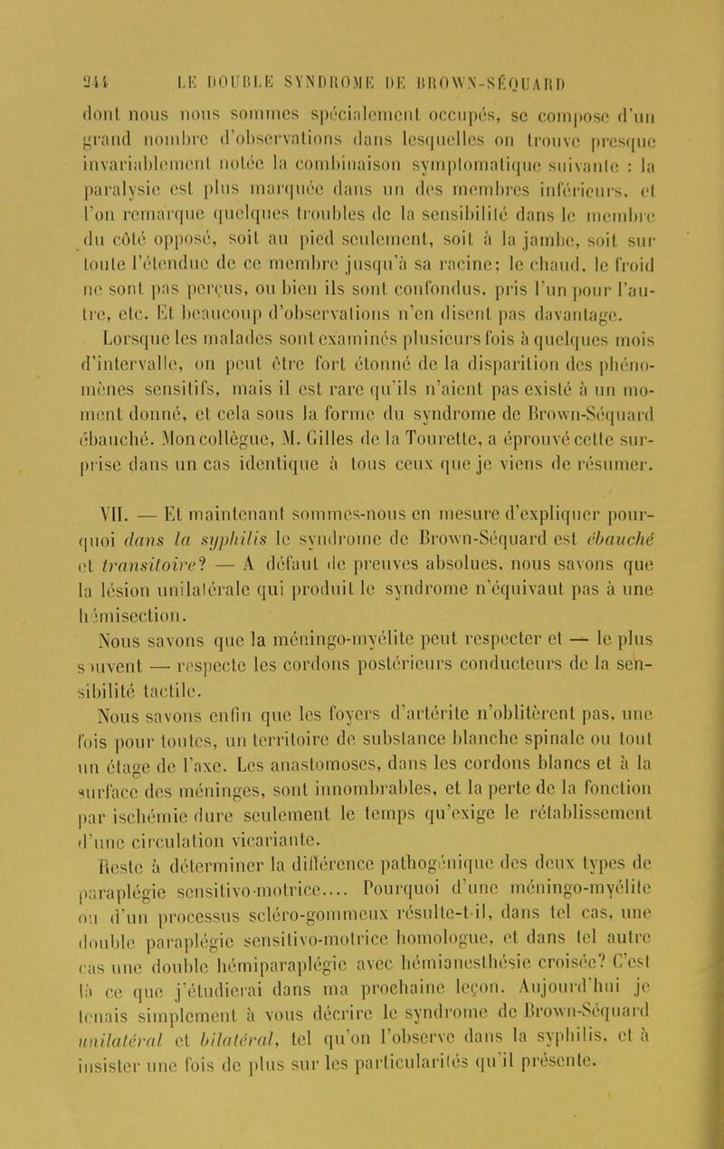 dont nous nous sommes spécialement occupés, se compose d'un grand nombre d'observations dans lesquelles on trouve presque invariablement notée la combinaison symptomatique suivante : la paralysie esl plus marquée dans un des membres inférieurs, el l'on remarque quelques troubles de la sensibililé dans le membre du côté opposé, soit au pied seulement, soit à la jambe, soit sur toute l'étendue de ce membre jusqu'à sa racine; le chaud, le froid ne sont pas perçus, ou bien ils sont confondus, pris l'un pour l'au- tre, etc. Et beaucoup d'observations n'en disent pas davantage. Lorsque les malades sont examines plusieurs lois ,:i quelques mois d'intervalle, on peut être fort étonné de la disparition des phéno- mènes sensitifs, mais il est rare qu'ils n'aient pas cxislé à un mo- ment donné, et cela sous la forme du syndrome de Brown-Séquard ébauché. .Mon collègue, M. Gilles de la Tourelle, a éprouvé cette sur- prise dans un cas identique à tous ceux que je viens de résumer. VII. —Et maintenant sommes-nous en mesure d'expliquer pour- quoi dans la syphilis le syndrome de Brown-Séquard est ébauché et transitoire? — A défaut de preuves absolues, nous savons que la lésion unilatérale qui produit le syndrome n'équivaut pas à une hémisection. Nous savons que la méningo-myélite peut respecter et — le plus s auvent — respecte les cordons postérieurs conducteurs de la sen- sibilité tactile. Nous savons enfin que les foyers d'artérite n'oblitèrent pas, une t'ois pour toutes, un territoire de substance blanche spinale ou tout un ôtao-e de l'axe. Les anastomoses, clans les cordons blancs et à la surface des méninges, sont innombrables, et la perte de la fonction par ischémie dure seulement le temps qu'exige le rétablissement d'une circulation vicariante. Reste à déterminer la différence pathogénique des deux types de paraplégie sensitivo-motrice.... Pourquoi d'une méningo-myélite ou d'un processus setéro-gommeux résulte-t-il, dans tel cas. une douille paraplégie sensitivo-motrice homologue, et dans tel autre , as double hémiparaplégie avec hémianesthésie croisée? C'csl là ce que j'étudierai dans ma prochaine leçon. Aujourd'hui je tenais simplement à vous décrire le syndrome de Brown-Séquard unilatéral et bilatéral, tel qu'on l'observe dans la syphilis, et à insister une fois de plus sur les particularités qu'il présente.