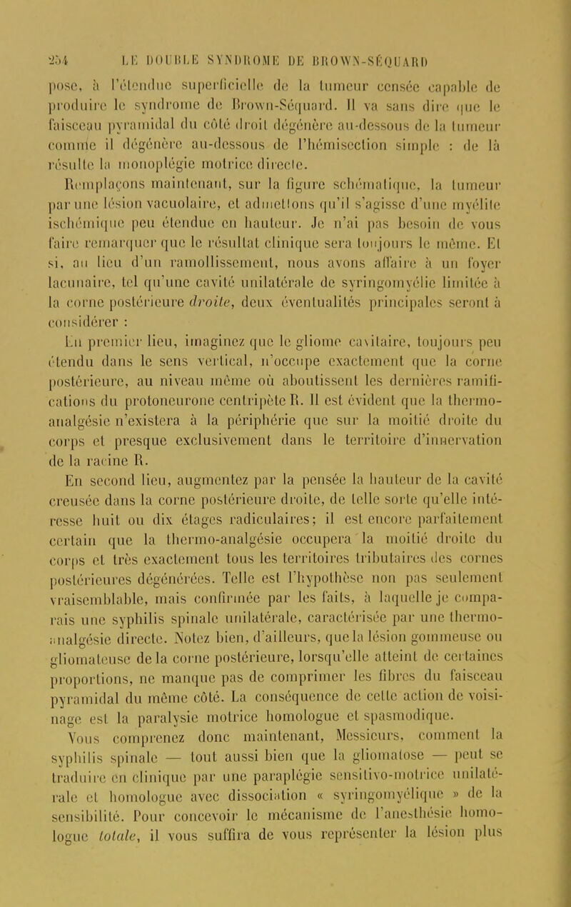 pose, à l'étendue superficielle de la tumeur censée capable de produire le syndrome de Brown-Séquard. D va sans dire que le faisceau pyramidal du côté droit dégénère au-dessous de La tumeur comme il dégénère au-dessous de l'hémisection simple. : de là résulte la rnonoplégie motrice directe. Remplaçons maintenant, sur la figure schématique, la tumeur par une lésion vacuolaire, et admetlons qu'il s'agisse d'une myélite ischémique peu étendue en hauteur. Je n'ai pas besoin de vous l'aire remarquer que le résultat clinique sera toujours le même. El si, au lieu d'un ramollissement, nous avons affaire à un foyer lacunaire, tel qu'une cavité unilatérale de syringomyélie limitée à la corne postérieure droite, deux éventualités principales seront à considérer : Lu premier lieu, imaginez que le gliome emitaire, toujours peu étendu dans le sens vertical, n'occupe exactement que la corne postérieure, au niveau même où aboutissent les dernières ramifi- cations < 1 ti protoneurone centripète R. 11 est évidenl que la thermo- analgésie n'existera à la périphérie que sur la moitié droite du corps et presque exclusivement dans le territoire d'innervation de la racine R. En second lieu, augmentez par la pensée la hauteur de la cavité creusée dans la corne postérieure droite, de telle sorte qu'elle inté- resse huit ou dix. étages radiculaires; il est encore parfaitement certain que la thermo-analgésie occupera la moitié droite du corps et très exactement tous les territoires tributaires des cornes postérieures dégénérées. Telle est l'hypothèse non pas seulement vraisemblable, mais confirmée par les faits, à laquelle je compa- rais une syphilis spinale unilatérale, caractérisée par une thermo- iinalgésie directe. Notez bien, d'ailleurs, que la lésion gomincuse ou gliomateuse delà corne postérieure, lorsqu'elle atteint de certaines proportions, ne manque pas de comprimer les fibres du faisceau pyramidal du même côté. La conséquence de celle action de voisi- nage est la paralysie motrice homologue et spasmodique. Vous comprenez donc maintenant, Messieurs, comment la syphilis spinale — tout aussi bien que la gliomatose — peut se traduire Cn clinique par une paraplégie sensitivo-motrice unilaté- rale et homologue avec dissociation « syringomyélique » de la sensibilité. Pour concevoir le mécanisme de l'anesthésife homo- logue totale, il vous suffira de vous représenter la lésion plus