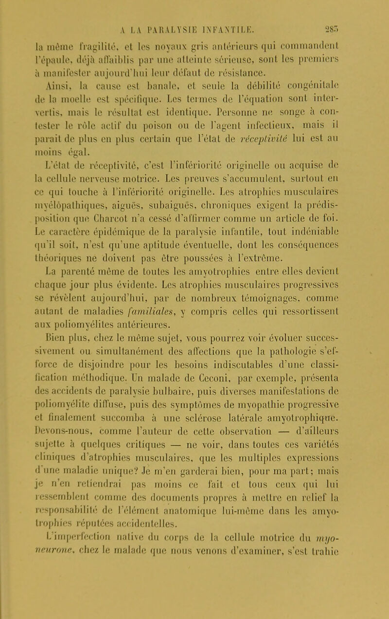 la môme fragilité, et les noyaux gris antérieurs qui commandent L'épaule, déjà affaiblis par une atteinte sérieuse, sont les premiers à manifester aujourd'hui leur défaut de résistance. Ainsi, la cause esl banale, el seule la débilité congénitale de la moelle est spécifique. Les termes de l'équation sont inter- vertis, mais le résultai est identique. Personne ne songe à con- tester le rôle actif du poison ou de l'agent infectieux, mais il parait de plus en plus certain que l'étal de réceptivité lui est au moins égal. L'état de réceptivité, c'est l'infériorité originelle ou acquise de la cellule nerveuse motrice. Les preuves s'accumulent, surtout en ce qui touche à l'infériorité originelle. Les atrophies musculaires myélôpathiques, aiguës, subaiguës, chroniques exigent la prédis- position que Charcot n'a cessé d'affirmer comme un article de foi. Le caractère épidémique de la paralysie infantile, tout indéniable qu'il soit, n'est qu'une aptitude éventuelle, dont les conséquences théoriques ne doivent pas être poussées à l'extrême. La parenté môme de toutes les amyolrophies entre elles devient chaque jour plus évidente. Les atrophies musculaires progressives se révèlent aujourd'hui, par de nombreux témoignages, connue autant de maladies familiales, y compris celles qui ressortissent aux poliomyélites antérieures. Bien plus, chez le même sujet, vous pourrez voir évoluer succes- sivement ou simultanément des affections que la pathologie s'ef- force de disjoindre pour les besoins indiscutables d'une classi- fication méthodique. Un malade de Ceconi, par exemple, présenta des accidents de paralysie bulbaire, puis diverses manifestations de poliomyélite diffuse, puis des symptômes de myopathie progressive et finalement succomba à une sclérose latérale amyotrophique. Devons-nous, comme l'auteur de cette observation — d'ailleurs sujette à quelques critiques — ne voir, dans toutes ces variétés cliniques d'atrophies musculaires, que les multiples expressions d une maladie unique? Je m'en garderai bien, pour ma part; mais je n'en retiendrai pas moins ce fait cl tous ceux qui lui ressemblent comme des documents propres à mettre en relief la responsabilité de l'élément anatomique lui-même dans les amyo- lrophies réputées accidentelles. L'imperfection native du corps de la cellule motrice du nu/o- neurone, chez le malade que nous venons d'examiner, s'est trahie.