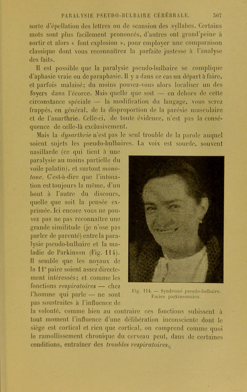 sorte d'épeUation des lettres ou de scansion des syllabes. Certains mots sont plus facilement prononcés, d'autres ont grand'peine à sortir et alors « font explosion », pour employer une comparaison classique dont vous reconnaîtrez la parfaite justesse à l'analyse des faits. 11 est possible tpie la paralysie pseudo-bulbaire se complique d'aphasie vraie ou de paraphasse. Il y a dans ce cas un départ à faire, et parfois malaisé; du moins pouvez-vous alors localiser un des foyers dans l'écorce. Mais quelle que soit — en dehors de celle circonstance spéciale — la modification du langage, vous serez frappés, en général, de la disproportion de la parésie musculaire et de l'anarthrie. Celle-ci, de toute évidence, n'est pas la consé- quence de celle-là exclusivement. Mais la dysarthrie n'est pas le seul trouble de la parole auquel soient sujets les pseudo-bulbaires. La voix est sourde, souvent nasillarde (ce qui tient à une paralysie au moins partielle du voile palatin), el surtout mono- tone. C'est-à-dire que l'intona- tion est toujours la même, d'un bout à l'autre du discours, quelle que soit la pensée ex- primée. Ici encore vous ne pou- vez pas ne pas reconnaître une grande similitude (je n'ose pas parler de parenté) entre la para- lysie pseudo-bulbaire et la ma- ladie de Parkinson (Fig. 114). Il semble que les noyaux de la 11e paire soient assez directe- ment intéressés; et comme les fonctions respiratoires — chez ■ ,, • , Fig. 114. — Syndrome pseudo-bulbaire. 1 homme qui parle — ne sont Facie- par;rinsonnien. pas soustraites à l'influence de la volonté, comme bien au contraire ces fonctions subissent à tout moment l'influence d'une délibération inconsciente dont le siège est cortical et rien que cortical, on comprend comme quoi le ramollissement chronique du cerveau peut, dans de certaines conditions, entraîner des troubles respiratoires,.