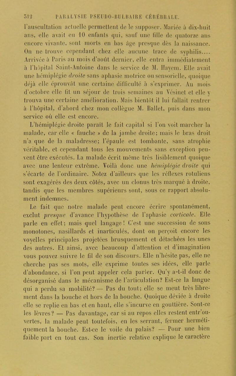 l'auscultation actuelle permettent de le supposer. Mariée à dix-huil ans, elle avait eu 10 enfants qui, sauf une fille de quatorze ans encore vivante, sont morts en bas âge presque dès la naissance. On ne trouve cependant chez elle aucune trace de syphilis.... Arrivée à Paris au mois d'août dernier, elle cuira immédiatement à l'hôpital Saint-Anloine dans le service de M. llayem. Elle avail une hémiplégie droite sans aphasie motrice ou sensorielle, quoique déjà elle éprouvai une certaine difficulté à s'exprimer. Au mois d'octobre elle lil un séjour de trois semaines au Vésinet el elle j trouva une certaine amélioration. Mais bientôt il lui fallait rentrer à l'hôpital, d'abord chez mon collègue M. Ballet, puis dans mon service où elle est encore. L'hémiplégie droite paraît le fait capital si l'on voit marcher la malade, car elle « fauche » de la jambe droite; mais le bras droit n'a que de la maladresse; l'épaule est tombante, sans atrophie véritable, et cependant tous les mouvements sans exception peu- vent être exécutés. La malade écrit même très lisiblement quoique avec une lenteur extrême. Voilà donc une hémiplégie droite qui s'écarte de l'ordinaire. Notez d'ailleurs que les réflexes rotuliens sont exagérés des deux côtés, avec un clonus très marqué à droite, tandis que les membres supérieurs sont, sous ce rapport absolu- ment indemnes. Le fait que notre malade peut encore écrire spontanément, exclut presque d'avance l'hypothèse de l'aphasie corticale. Elle parle en effet ; mais quel langage ! C'est une succession de sons monotones, nasillards et inarticulés, dont on perçoit encore les voyelles principales projetées brusquement et détachées les unes des autres. Et ainsi, avec beaucoup d'attention et d'imagination vous pouvez suivre le fil de son discours. Elle n'hésite pas, elle ne cherche pas ses mots, elle exprime toutes ses idées, elle parle d'abondance, si l'on peut appeler cela parler. Qu'y a-t-il donc de désorganisé dans le mécanisme de l'articulation? Est-ce la langue qui a perdu sa mobilité? — Pas du tout; elle se meut très libre- ment dans la bouche et hors de la bouche. Quoique déviée à droite elle se replie en bas el en haut, elle s'incurve en gouttière. Sont-ce les lèvres? — Pas davantage, car si an repos elles restent entr'ou- vertes, la malade peut toutefois, en les serrant, fermer herméti- quement la bouche. Esl-ce le voile du palais? — Pour une bien faible part en tout cas. Son inertie relative explique le caractère