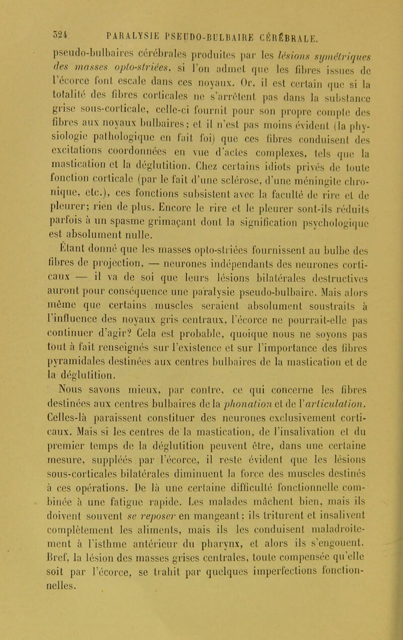 pseudo-bulbaires cérébrales produites par les lésions symétriques des masses opto-striées, si l'on admet que les libres issues de l'écorce font escale dans ces noyaux. Or, il est certain que si la totalité des libres corticales ne s'arrêtent pas dans la substance grise sous-corlicale, celle-ci fournit pour son propre compte des fibres aux noyaux bulbaires; et il n'est pas moins évident (la phy- siologie pathologique en fait foi) que ces fibres conduisenl des excitations coordonnées en vue d'actes complexes, tels que la mastication et la déglutition. Chez certains idiots privés de toute fonction corticale (par le fait d'une sclérose,.l'une méningite chro- nique, etc.), ces fonctions subsistent avec la faculté de rire et de pleurer; rien de plus. Encore le rire et le pleurer sont-ils réduits parfois à un spasme grimaçant dont la signification psychologique est absolument nulle. Etant donné que les masses opto-striées fournissent au bulbe des libres de projection. — neurones indépendants des neurones corti- caux — il va de soi que leurs lésions bilatérales destructives auront pour conséquence une paralysie pseudo-bulbaire. Mais alors môme que certains muscles seraient absolument soustraits à l'influence des noyaux gris centraux, l'écorce ne pourrait-elle pas continuer d'agir? Cela est probable, quoique nous ne soyons pas tout à fait renseignés sur l'existence et sur l'importance des libres pyramidales destinées aux centres bulbaires de la mastication et de la déglutition. Nous savons mieux, par contre, ce qui concerne les libres destinées aux centres bulbaires delà phonation et de V articulation. Celles-là paraissent constituer des neurones exclusivement corti- caux. Mais si les centres de la mastication, de l'insalivation et du premier temps de la déglutition peuvent être, dans une certaine mesure, suppléés par l'écorce, il reste évident que les lésions sous-corticales bilatérales diminuent la force des muscles destinés à ces opérations. De là une certaine difficulté fonctionnelle com- binée à une fatigue rapide. Les malades mâchenl bien, mais ils doivent souvent se reposer en mangeant ; ils triturent et insalivent complètement les aliments, mais ils les conduisenl maladroite- ment à l'isthme antérieur du pharynx, et alors ils s'engouent. Bref, la lésion des masses grises centrales, toute compensée qu'elle soit par l'écorce, se trahit par quelques imperfections fonction- nelles.