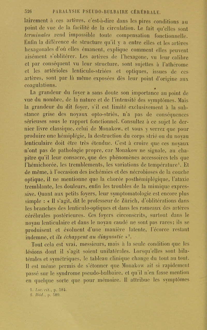 lairement à ces artères, c'est-à-dire dans les pires conditions au point de vue de la facilité de la circulation. Le fait qu'elles sont terminales rend impossible toute compensation fonctionnelle. Enfin la différence de structure qu'il y a entre elles et les artères hexagonales d'où elles émanent, explique comment elles peuvent aisément s'oblitérer. Les artères de l'hexagone, vu leur calibre et par conséquent vu leur structure, sont sujettes à l'athérome et les artérioles lenticulo-striées et optiques, issues de ces artères, sont par là môme exposées dès leur point d'origine aux coagulations. La grandeur du loyer a sans doute son importance au point de vue du nombre, de la nature et de l'intensité des symptômes. Mais la grandeur du dit foyer, s'il est limité exclusivement à la sub- stance grise des noyaux oplo-striés, n'a pas de conséquences sérieuses sous le rapport fonctionnel. Consultez à ce sujet le der- nier livre classique, celui de Monakow. et vous y verrez que pour produire une hémiplégie, la destruction du corps strié ou du noyau lenticulaire doit être très étendue. C'est à croire que ces noyaux n'ont pas de pathologie propre, car Monakow ne signale, au cha- pitre qu'il leur consacre, que des phénomènes accessoires tels que l'hémichorée, les tremblements, les variations de température1. Et de môme, à l'occasion des ischémies et des nécrobioscs de la couche optique, il ne mentionne que la chorée posthémiplégique, l'ataxic tremblante, les douleurs, enfin les troubles de la mimique expres- sive. Quant aux petits foyers, leur symplomatologie est encore plus simple : « Il s'agit, dit le professeur de Zurich, d'oblitérations dans les branches des lenticulo-optiques et dans les rameaux des artères cérébrales postérieures. Ces foyers circonscrits, surtout dans le noyau lenticulaire et dans le noyau caudé ne sont pas rares; ils se produisent et évoluent d'une manière latente, l'écorce restant indemne, et ils échappent au diagnostic »s. Tout cela est vrai, messieurs, mais à la seule condition que les lésions dont il s'agit soient unilatérales. Lorsqu'elles sont bila- térales et symétriques, le tableau clinique change du tout au tout. Il est même permis de s'étonner que Monakow ail si rapidement passé sur le syndrome pseudo-bulbaire, cl qu'il n'en fasse mention en quelque sorte que pour mémoire. 11 attribue les symptômes 1. Inc. cit., p. 584.