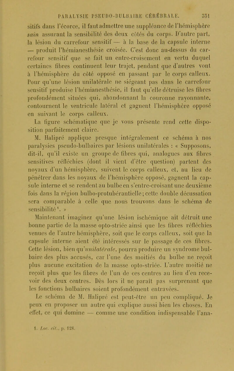 sitils dans l'écorce, il faut admettre une suppléance de l'hémisphère Sdtn assurant la sensibilité des deux cùlés du corps. D'autre part, la lésion du carrefour sensilif— à la hase de la capsule interne — produit l'hémianesthésie croisée. C'est donc au-dessus du car- refour sensilif que se fait un entre-croisement en vertu duquel certaines filtres continuent leur trajet, pendant que d'autres vont h l'hémisphère du côté opposé en passant par le corps calleux. Pour qu'une lésion unilatérale ne siégeant pas dans le carrefour sensitif produise L'hémianesthésie, il faut qu'elle détruise les fibres profondément situées qui, abandonnant la couronne rayonnante, contournent le ventricule latéral et gagnent l'hémisphère opposé en suivant le corps calleux. La ligure schématique que je vous présente rend cette dispo- sition parfaitement claire. M. Halipré applique presque intégralement ce schéma à nos paralysies pseudo-bulbaires par lésions unilatérales : « Supposons, dit-il, qu'il existe un groupe de fibres qui, analogues aux fibres sensitives réfléchies (dont il vient d'être question) partent des noyaux d'un hémisphère, suivent le corps calleux, et, au lieu de pénétrer dans les noyaux de l'hémisphère opposé, gagnent la cap- sule interne et se rendent au bulbe en s'entre-croisant une deuxième fois dans la région bulbo-protubérantielle; cette double décussation sera comparable à celle que nous trouvons dans le schéma de sensibilité » Maintenant imaginez qu'une lésion ischémique ait détruit une bonne partie de la masse opto-striée ainsi que les fibres réfléchies venues de l'autre hémisphère, soit que le corps calleux, soit que la capsule interne aient été intéressés sur le passage de ces fibres. Cette lésion, bien qu'unilatérale, pourra produire un syndrome bul- baire des plus accusés, car l'une des moitiés du bulbe ne reçoit plus aucune excitation de la masse opto-striée. L'autre moitié ne reçoit plus que les fibres de l'un de ces centres au lieu d'en rece- voir des deux centres. Dès lors il ne parait pas surprenant que les fonctions bulbaires soient profondément entravées. Le schéma de .M. Halipré est peut-être un peu compliqué. Je peux eu proposer un autre qui explique aussi bien les choses. En effet, ce qui domine — comme une condition indispensable l'ana- 1. foc. cit., i». 128.