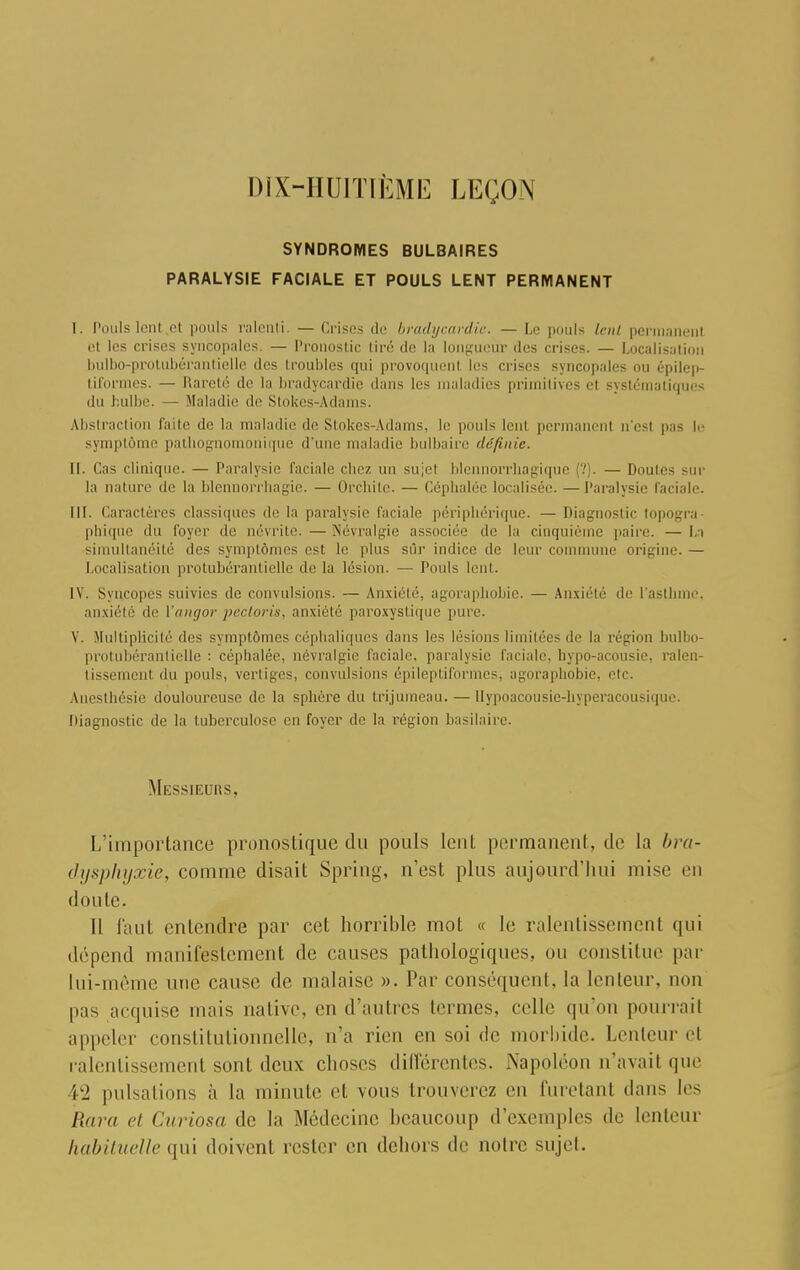 DIX-HUITIÈME LEÇON SYNDROMES BULBAIRES PARALYSIE FACIALE ET POULS LENT PERMANENT I. Pouls lent .et pouls ralenti. — Crises de bradycardîe. — Le pouls lent permanent et les crises syncopales. — Pronostic tiré de la longueur des crises. — Localisation bulbo-protubérantielle des troubles qui provoquent les crises syncopales ou épilep- tiformes. — Rareté de la bradycardîe dans les maladies primitives et systématiques du bulbe. — Maladie de Stokes-Adams. Abstraction faite de la maladie de Stokes-Adams, le pouls leul permanenl ri'esl pas le symptôme pathognomonique d'une maladie bulbaire définie. II. Cas clinique. — Paralysie faciale chez un sujel blennorrbagique (?). — Doutes sur la nature de la blcnnorrhagie. — Orcliile. — Céphalée localisée. — Paralysie faciale. III. Caractères classiques de la paralysie faciale périphérique. — Diagnostic topogra- phique du foyer de névrite. — Névralgie associée de la cinquième paire. — La simultanéité des symptômes est le plus sur indice de leur commune origine. — Localisation protubérantielle de la lésion. — Pouls lent. IV. Syncopes suivies de convulsions. — Anxiété, agoraphobie. — Anxiété de l'asthme, anxiété de Yangor pecloris, anxiété paroxystique pure. V. Multiplicité ries symptômes céphaliques dans les lésions limitées de la région bulbo- protubérantielle : céphalée, névralgie faciale, paralysie faciale, bypo-acousie, ralen- tissemenl du pouls, vertiges, convulsions épileptiformes, agoraphobie, etc. Anesthésie douloureuse de la sphère du trijumeau. — Uypoacousie-hyperacousique. Diagnostic de la tuberculose en foyer de la région basilaire. Messieurs, I/importance pronostique du pouls leul permanent, de la bra- dysphyxie, comme disait Spring, n'est plus aujourd'hui mise en doute. Il faut entendre par cet horrible mot « le ralentissement qui dépend manifestement de causes pathologiques, on constitue par lui-même nue cause de malaise ». Par conséquent, la lenteur, non pas acquise niais native, en d'autres termes, celle qu'on pourrait appeler constitutionnelle, n'a rien en soi de morbide. Lenteur el ralentissement sonl deux choses différentes. Napoléon n'avait que 42 pulsations à la minute et vous trouverez eu furetanl dans les Rara et Curiosa de la Médecine heaucoup d'exemples de lenteur habituelle qui doivent rester en dehors de notre sujet.