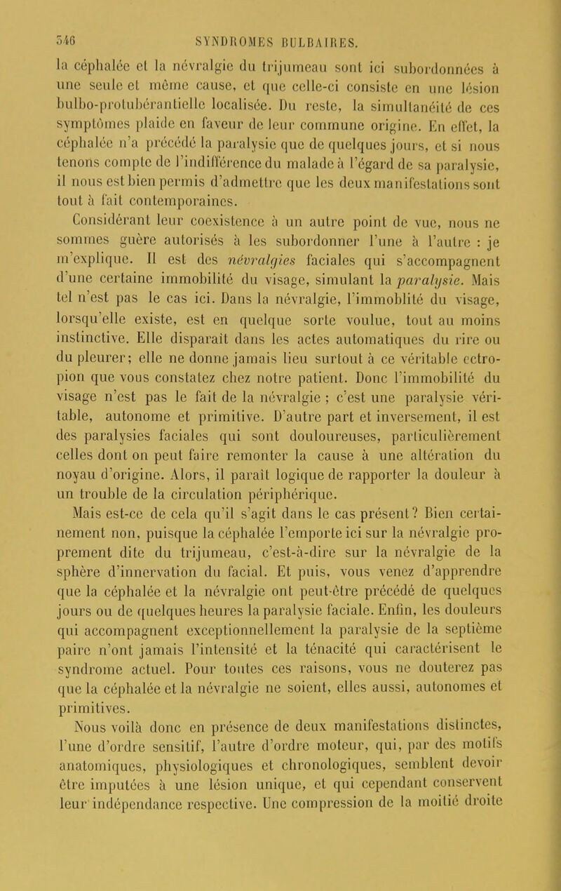 la céphalée cl la névralgie du trijumeau sont ici subordonnées à une seule cl môme cause, et que celle-ci consiste en une lésion bulbo-protubérantielle localisée. Du reste, la simultanéité de ces symptômes plaide en laveur de leur commune origine. En effet, la céphalée n'a précédé la paralysie que de quelques jours, cl si nous tenons compte de l'indifférence du malade à l'égard de sa paralysie, il nous est bien permis d'admettre que les deux manifestations sonl tout à fait contemporaines. Considérant leur coexistence à un autre point de vue, nous ne sommes guère autorisés à les subordonner l'une à l'autre : je m explique. 11 est des névralgies faciales qui s'accompagnent d'une certaine immobilité du visage, simulant \sl paralysie. Mais tel n'est pas le cas ici. Dans la névralgie, l'immoblité du visage, lorsqu'elle existe, est en quelque sorte voulue, tout au moins instinctive. Elle disparait dans les actes automatiques du rire ou du pleurer; elle ne donne jamais lieu surtout à ce véritable ectro- pion que vous constatez chez notre patient. Donc l'immobilité du visage n'est pas le fait de la névralgie ; c'est une paralysie véri- table, autonome et primitive. D'autre part et inversement, il est des paralysies faciales qui sont douloureuses, particulièrement celles dont on peut faire remonter la cause à une altération du noyau d'origine. Alors, il parait logique de rapporter la douleur à un trouble de la circulation périphérique. Mais est-ce de cela qu'il s'agit dans le cas présent? Bien certai- nement non, puisque la céphalée l'emporte ici sur la névralgie pro- prement dite du trijumeau, c'est-à-dire sur la névralgie de la sphère d'innervation du facial. Et puis, vous venez d'apprendre que la céphalée et la névralgie ont peut-être précédé de quelques jours ou de quelques heures la paralysie faciale. Enfin, les douleurs qui accompagnent exceptionnellement la paralysie de la septième paire n'ont jamais l'intensité et la ténacité qui caractérisent le syndrome actuel. Pour toutes ces raisons, vous ne douterez pas que la céphalée et la névralgie ne soient, elles aussi, autonomes el primitives. Nous voilà donc en présence de deux manifestations distinctes, l'une d'ordre sensilif, l'autre d'ordre moteur, qui, par des motifs anatomiques, physiologiques et chronologiques, semblent devoir être imputées à une lésion unique, et qui cependant conservent leur indépendance respective. Une compression de la moitié droite