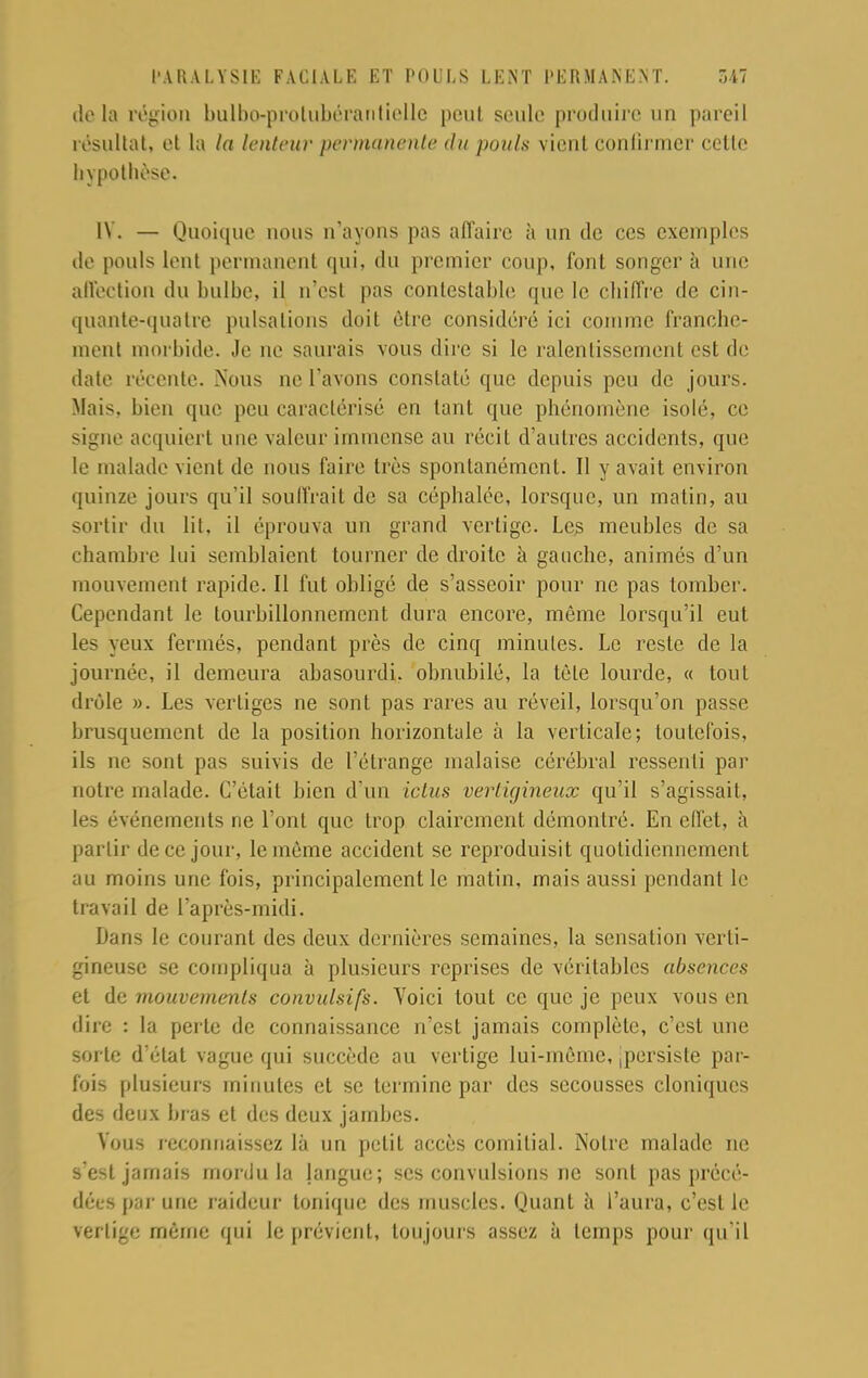 delà région bulbo-prolubéraritielle pont seule produire un pareil résultat, et ta la lenteur permanente du pouls vient confirmer celle hypothèse. [Y. — Quoique nous n'ayons pas affaire à un de ces exemples de pouls lent permanent qui, du premier coup, font songer à une affection du bulbe, il n'est pas contestable que le chiffre de cin- quante-quatre pulsations doit être considéré ici comme franche- ment morbide. Je ne saurais vous dire si le ralentissement est de date récente. Nous ne l'avons constaté que depuis peu de jours. Mais, bien que peu caractérisé en tant que phénomène isolé, ce signe acquiert une valeur immense au récit d'autres accidents, que le malade vient de nous faire très spontanément. Il y avait environ quinze jours qu'il souffrait de sa céphalée, lorsque, un matin, au sortir du lit, il éprouva un grand vertige. Les meubles de sa chambre lui semblaient tourner de droite à gauche, animés d'un mouvement rapide. Il fut obligé de s'asseoir pour ne pas tomber. Cependant le tourbillonnement dura encore, même lorsqu'il eut les yeux fermés, pendant près de cinq minutes. Le reste de la journée, il demeura abasourdi, obnubilé, la tète lourde, « tout drôle ». Les vertiges ne sont pas rares au réveil, lorsqu'on passe brusquement de la position horizontale à la verticale; toutefois, ils ne sont pas suivis de l'étrange malaise cérébral ressenti par notre malade. C'était bien d'un ictus vertigineux qu'il s'agissait, les événements rie l'ont que trop clairement démontré. En effet, à partir de ce jour, le même accident se reproduisit quotidiennement au moins une fois, principalement le matin, mais aussi pendant le travail de l'après-midi. Dans le courant des deux dernières semaines, la sensation verti- gineuse se compliqua à plusieurs reprises de véritables absences et de mouvements convulsifs. Yoici tout ce que je peux vous en dire : la perle de connaissance n'est jamais complète, c'est une sor te d'état vague qui succède au vertige lui-même, ,persiste par- fois plusieurs minutes et se termine par des secousses cloniques des deux bras et des deux jambes. Vous reconnaissez là un petit accès comilial. Notre malade ne s'est jamais mordu la langue; ses convulsions ne sont pas précé- dées par une raideur tonique des muscles. Quant à l'aura, c'est le vertige même qui le prévient, toujours assez à temps pour qu'il