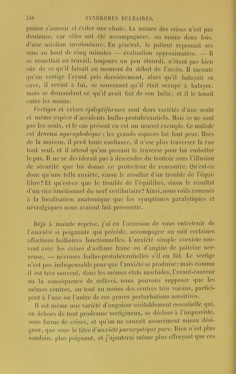 puisse s'asseoir et éviter une chute. La nature des crises n'est pas douteuse; car elles ont été accompagnées, au moins deux fois, d'une miction involontaire. En général, le patient reprenait ses sens au bout de cinq minutes — évaluation approximative. — Il se remettait au travail, toujours un peu étourdi, n'étant pas bien sûr de ce qu'il faisait au moment du début de l'accès. Il raconte qu'un vertige l'ayant pris dernièrement, alors qu'il balayait sa cave, il revint à lui, se souvenant qu'il était occupé à balayer, mais se demandant ce qu'il avait fait de son balai; et il le tenait entre les mains. Vertiges et crises épilepliformes sont deux variétés d'une seule et même espèce d'accidents bulbo-prolubéranticls. Mais ce ne sont pas les seuls, elle cas présent en est un nouvel exemple. Ce malade est devenu agoraphobique : les grands espaces lui font peur. Hor- de la maison, il perd toute confiance, il n'ose plus traverser la rue tout seul, et il attend qu'un passant la traverse pour lui emboîter le pas. Il ne se déciderait pas à descendre du trottoir sans l'illusion de sécurité que lui donne ce protecteur de rencontre. Qu'est-ce donc qu'une telle anxiété, sinon le résultat d'un trouble de l'équi- libre? Et qu'est-ce que le trouble de l'équilibre, sinon le résultat d'un vice fonctionnel du nerf vcslibulaire? Ainsi,nousvoilà ramenés à la localisation anatomique que les symptômes paralytiques et névralgiques nous avaient fait pressentir. Déjà à mainte reprise, j'ai eu l'occasion de vous entretenir de l'anxiété si poignante qui précède, accompagne ou suit certaines affections bulbaires fonctionnelles. L'anxiété simple coexiste sou- vent avec les crises d'aslbme franc ou d'angine de poitrine ner- veuse, — névroses bulbo-protubérantielles s'il en fût. Le vertige n'est pas indispensable pour que l'anxiété se produise; mais comme il est très souvent, dans les mêmes états morbides, l'avant-eoureur ou la conséquence de celle-ci, nous pouvons supposer que les mêmes centres, ou tout au moins des centres très voisins, partici- pent à l'une ou l'autre de ces graves perturbations sensitives. Il est même une variété d'angoisse véritablement essentielle (pu. en dehors de tout prodrome vertigineux, se déclare à l'improviste, sous forme de crises, et qu'on ne saurait assurément mieux dési- gner, (pic sous le titre ^ anxiété paroxystique pure. Rien n'est pin- soudain, pin- poignant, et j'ajouterai même plus effrayant que ces