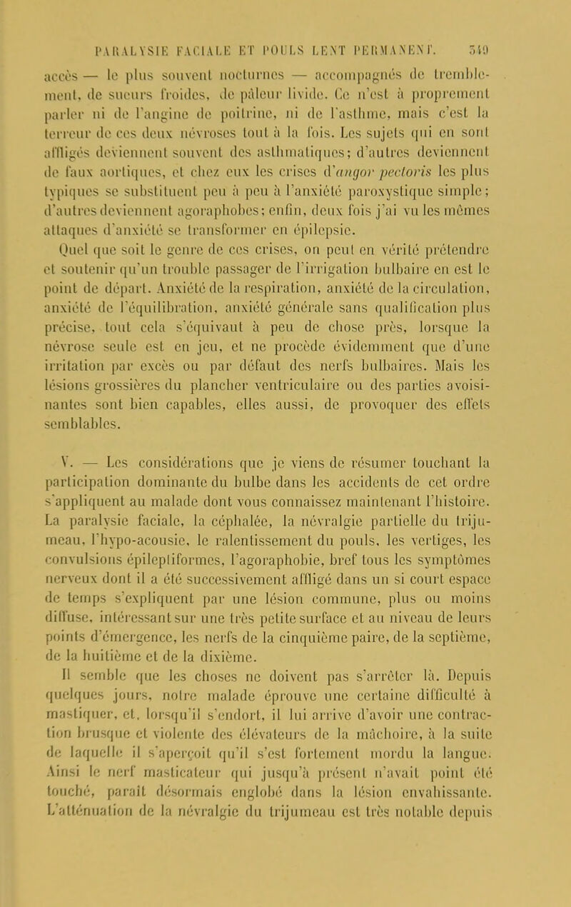 accès — le plus souvent nocturnes — accompagnés tic tremble- ment, de sueurs froides, de pâleur livide. Ce n'est à proprement parler ni de l'angine de poitrine, ni de l'asthme, mais c'est La terreur de ces deux névroses tout à la fois. Les sujets qui en sont affligés deviennent souvent des asthmatiques; d'autres deviennent de faux aorliques, et chez eux les crises à'angor pectoris les plus typiques se substituenl peu à peu à l'anxiété paroxystique simple; d'autres deviennent agoraphobes; enfin, deux fois j'ai vu les mêmes attaques d'anxiété se transformer en épilepsic. Quel que soit le genre de ces crises, on peut en vérité prétendre et soutenir qu'un trouble passager de l'irrigation bulbaire en est le point de départ. Anxiété de la respiration, anxiété de la circulation, anxiété de l'équilibration, anxiété générale sans qualification plus précise, tout cela s'équivaut à peu de chose près, lorsque la névrose seule est en jeu, et ne procède évidemment que d'une irritation par excès ou par défaut des nerfs bulbaires. Mais les lésions grossières du plancher ventriculaire ou des parties avoisi- nantes sont bien capables, elles aussi, de provoquer des effets semblables. V. — Les considérations que je viens de résumer touchant la participation dominante du bulbe dans les accidents de cet ordre s'appliquent au malade dont vous connaissez maintenant l'histoire. La paralysie faciale, la céphalée, la névralgie partielle du triju- meau, f hypo-acousie, le ralentissement du pouls, les vertiges, les convulsions épilepliformes, l'agoraphobie, bref tous les symptômes nerveux dont il a été successivement affligé dans un si court espace de temps s'expliquent par une lésion commune, plus ou moins diffuse, intéressant sur une très petite surface et au niveau de leurs points d'émergence, les nerfs de la cinquième paire, de la septième, de la huitième et de la dixième. Il semble que les choses ne doivent pas s'arrêter là. Depuis quelques jours, notre malade éprouve une certaine difficulté à mastiquer, et, lorsqu'il s'endort, il lui arrive d'avoir une contrac- tion brusque et violente des élévateurs de la mâchoire, à la suite de laquelle il s'aperçoit qu'il s'est fortement mordu la langue. Ainsi le nerf masticateur qui jusqu'à présent n'avait point été touché, parait désormais englobé dans la lésion envahissante. L'atténuation de la névralgie du trijumeau est très notable depuis