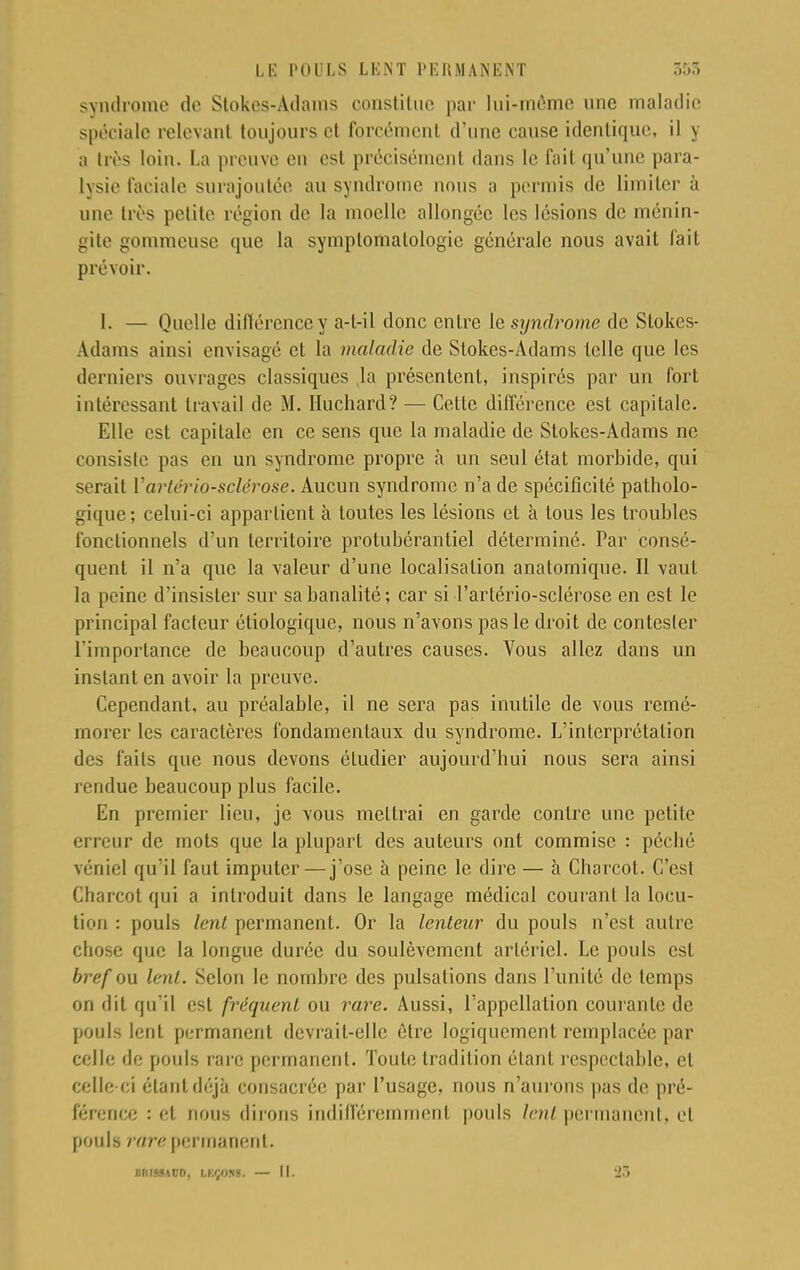 syndrome de Slokes-Adanis constitue par lui-môme une maladie spéciale relevant toujours cl forcément d'une cause identique, il y a très loin. La preuve en est précisément dans le fait qu'une para- lysie faciale surajoutée au syndrome nous a permis de limiter à une très petite région de la moelle allongée les lésions de ménin- gite gommeuse que la symptomatologic générale nous avait fait prévoir. [. — Quelle différence y a-l-il donc entre le syndrome de Stokes- Adams ainsi envisagé et la maladie de Stokes-Adams telle que les derniers ouvrages classiques la présentent, inspirés par un fort intéressant travail de M. Huchard? — Cette différence est capitale. Elle est capitale en ce sens que la maladie de Stokes-Adams ne consiste pas en un syndrome propre à un seul état morbide, qui serait Vartériosclérose. Aucun syndrome n'a de spécificité patholo- gique ; celui-ci appartient à toutes les lésions et à tous les troubles fonctionnels d'un territoire protubérantiel déterminé. Par consé- quent il n'a que la valeur d'une localisation anatomique. Il vaut la peine d'insister sur sa banalité; car si Tartério-sclérose en est le principal facteur étiologique, nous n'avons pas le droit de contester l'importance de beaucoup d'autres causes. Vous allez dans un instant en avoir la preuve. Cependant, au préalable, il ne sera pas inutile de vous remé- morer les caractères fondamentaux du syndrome. L'interprétation des faits que nous devons étudier aujourd'hui nous sera ainsi rendue beaucoup plus facile. En premier lieu, je vous mettrai en garde contre une petite erreur de mots que la plupart des auteurs ont commise : péché véniel qu'il faut imputer—j'ose à peine le dire — à Charcot. C'est Charcot qui a introduit dans le langage médical courant la locu- tion : pouls lent permanent. Or la lenteur du pouls n'est autre chose que la longue durée du soulèvement artériel. Le pouls est bref ou lent. Selon le nombre des pulsations dans l'unité de temps on dit qu'il est fréquent ou rare. Aussi, l'appellation courante de pouls lent permanent devrait-elle être logiquement remplacée par celle de pouls rare permanent. Toute tradition étant respectable, et celle-ci étant déjà consacrée par l'usage, nous n'aurons pas de pré- férence : et nous dirons indifféremment pouls lent permanent, et pouls rare permanent. BflISSACD, LKÇOÎIS. — II. 23