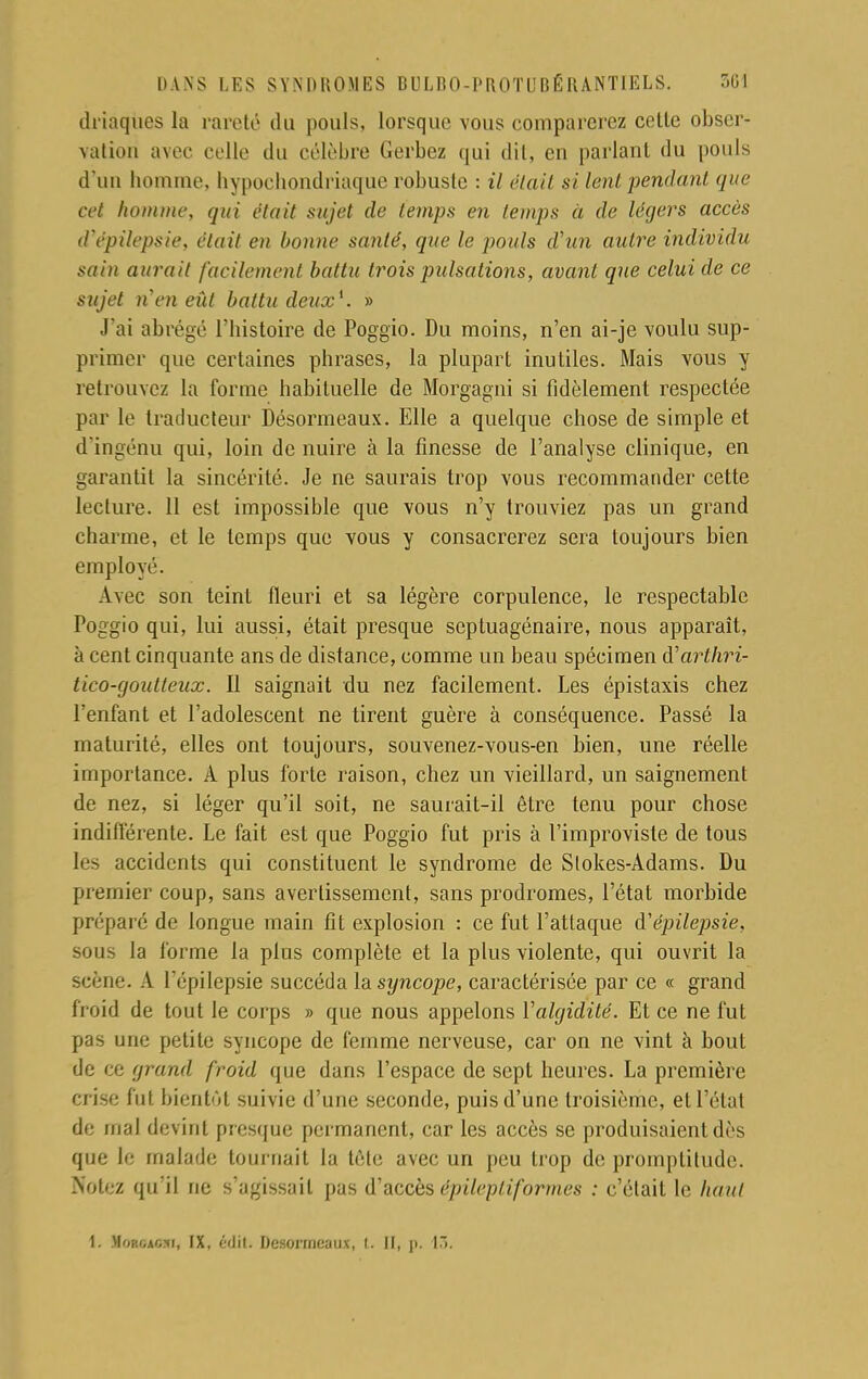 ih'iaques la rareté du pouls, lorsque vous comparerez cette obser- vation avec celle du célèbre Gerbez qui dit, en parlant du pouls d'un homme, hypochondriaque robuste : il était si lent pendant que cet homme, qui était sujet de temps en temps à de légers accès d'épilepsie, était en bonne santé, que le pouls d'un autre individu sain aurait facilement battu trois pulsations, avant que celui de ce sujet n'en eût battu deux1. » J'ai abrégé l'histoire de Poggio. Du moins, n'en ai-je voulu sup- primer que certaines phrases, la plupart inutiles. Mais vous y retrouvez la forme habituelle de Morgagni si fidèlement respectée par le traducteur Désormeaux. Elle a quelque chose de simple et d'ingénu qui, loin de nuire à la finesse de l'analyse clinique, en garantit la sincérité. Je ne saurais trop vous recommander cette lecture. 11 est impossible que vous n'y trouviez pas un grand charme, et le temps que vous y consacrerez sera toujours bien employé. Avec son teint fleuri et sa légère corpulence, le respectable Poggio qui, lui aussi, était presque septuagénaire, nous apparaît, à cent cinquante ans de distance, comme un beau spécimen à'arlhri- tico-goutteux. Il saignait du nez facilement. Les épistaxis chez l'enfant et l'adolescent ne tirent guère à conséquence. Passé la maturité, elles ont toujours, souvenez-vous-en bien, une réelle importance. A plus forte raison, chez un vieillard, un saignement de nez, si léger qu'il soit, ne saurait-il être tenu pour chose indifférente. Le fait est que Poggio fut pris à l'improviste de tous les accidents qui constituent le syndrome de Slokes-Adams. Du premier coup, sans avertissement, sans prodromes, l'état morbide préparé de longue main fit explosion : ce fut l'attaque à'épilepsie, sous la forme la plus complète et la plus violente, qui ouvrit la scène. A l'épilepsie succéda la syncope, caractérisée par ce « grand froid de tout le corps » que nous appelons Valgidité. Et ce ne fut pas une petite syncope de femme nerveuse, car on ne vint à bout de ce grand froid que dans l'espace de sept heures. La première crise fut bientôt suivie d'une seconde, puis d'une troisième, et l'état de mal devint presque permanent, car les accès se produisaient dès que le malade tournait la tète avec un peu trop de promptitude. Notez qu'il ne s'agissait pas d''accèsépileptif'ormes : c'était le haut I. Morgagmi, ix, éditi Désormeaux, i. il, p. (3.