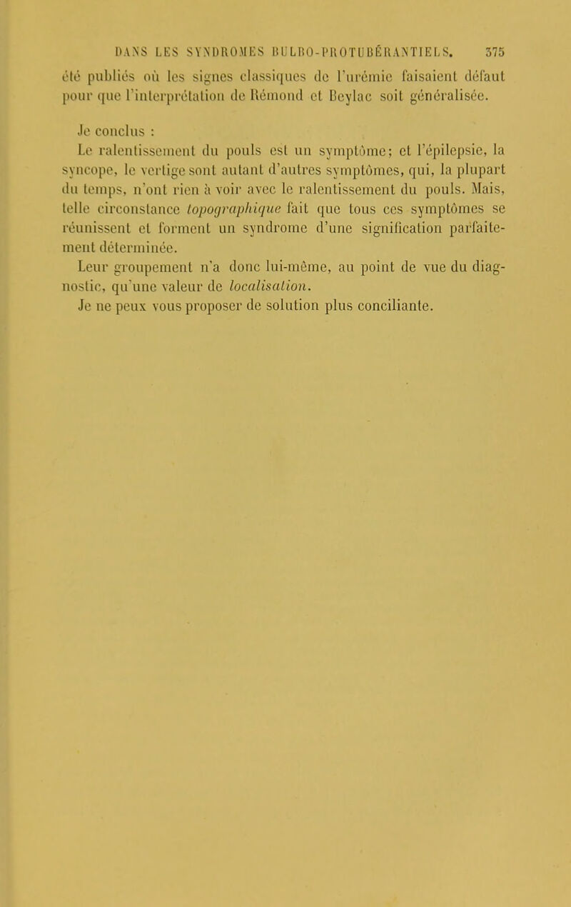 été publiés où les signes classiques de l'urémie faisaient défaut pour que l'interprétation de Rémond et Deylac soit généralisée. Je conclus : Le ralentissement du pouls est un symptôme; et l'épilepsic, la syncope, le vertige sont autant d'autres symptômes, qui, la plupart du temps, n'ont rien à voir avec le ralentissement du pouls. Mais, telle circonstance topographique fait que tous ces symptômes se réunissent et forment un syndrome d'une signification parfaite- ment déterminée. Leur groupement n'a donc lui-même, au point de vue du diag- nostic, qu'une valeur de localisation. Je ne peux vous proposer de solution plus conciliante.