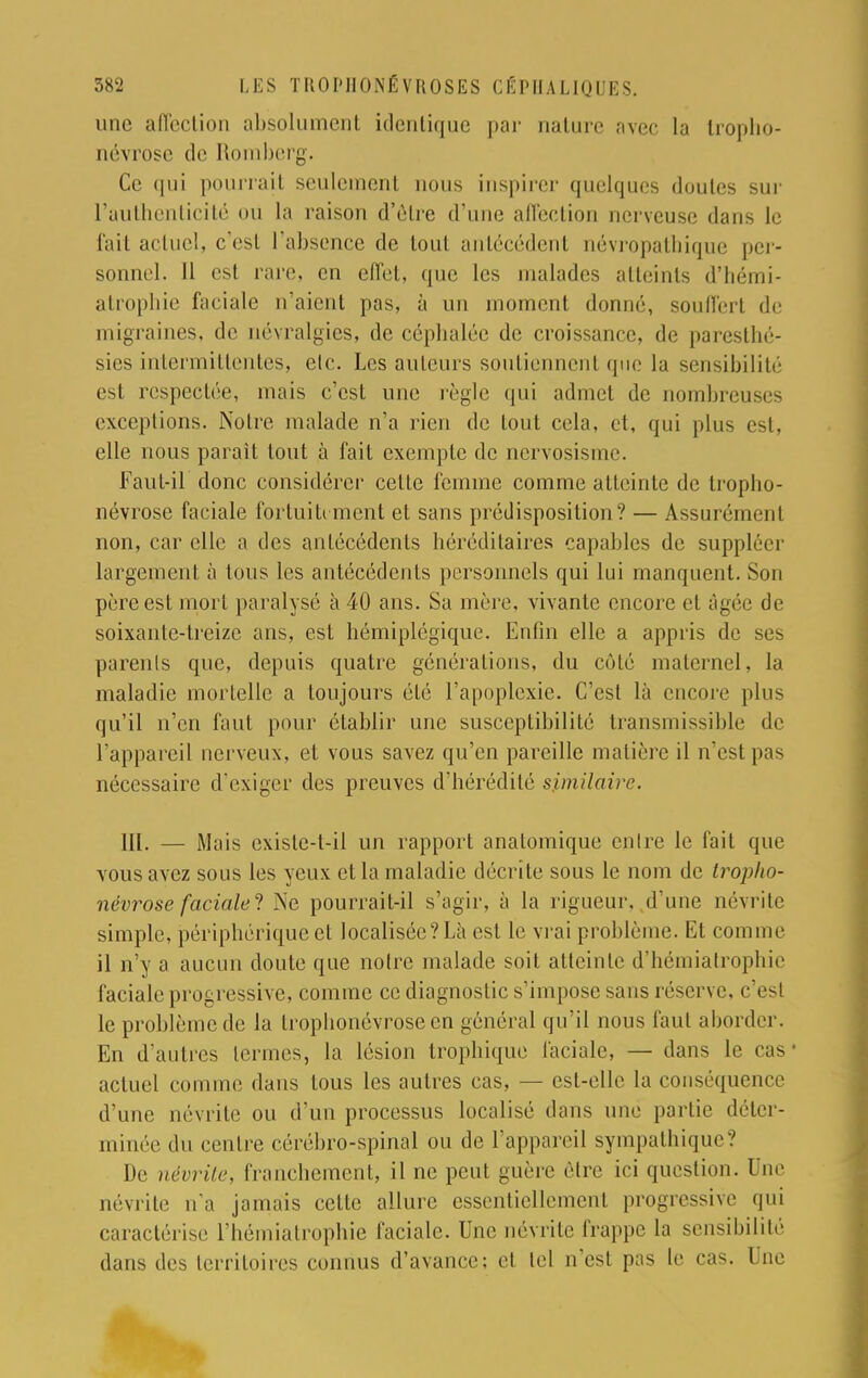 une affection absolument identique par nature avec la tropho- névrose de Romberg. Ce qui pourrait seulement nous inspirer quelques doutes sur l'authenticité où la raison d'être d'une affection nerveuse dans le fait actuel, c'est l'absence de tout antécédenl névropathique per- sonnel. Il est rare, en effet, que les malades atteints d'hémi- atrophie faciale n'aient pas, à un moment donné, souffert de migraines, de névralgies, de céphalée de croissance, de paresthé- sics intermittentes, etc. Les auteurs soutiennent que la sensibilité es1 respectée, mais c'est une règle qui admet de nombreuses exceptions. Notre malade n'a rien de tout cela, et, qui plus est, elle nous paraît tout à fait exemple de nervosisme. Faut-il donc considérer celte femme comme atteinte de tropho- névrose faciale fortuitement et sans prédisposition? — Assurément non, car elle a des antécédents héréditaires capables de supplée] largement à tous les antécédents personnels qui lui manquent. Son père est mort paralysé à 40 ans. Sa mère, vivante encore et âgée de soixante-treize ans, est hémiplégique. Enfin elle a appris de ses parenls que, depuis quatre générations, du côté maternel, la maladie mortelle a toujours été l'apoplexie. C'est là encore plus qu'il n'en faut pour établir une susceptibilité transmissible de l'appareil nerveux, et vous savez qu'en pareille matière il n'est pas nécessaire d'exiger des preuves d'hérédité similaire. III. — Mais exisle-t-ii un rapport anatomique entre le fait que vous avez sous les yeux et la maladie décrite sous le nom de tropho- névrose faciale! j\e pourrait-il s'agir, à la rigueur, d'une névrite simple, périphérique et localisée? Là esl le vrai problème. Et comme il n'y a aucun doute que notre malade soit atteinte d'hémiatrophie faciale progressive, comme ce diagnostic s'impose sans réserve, c'esl le problème de la trophonevroseen général qu'il nous faut aborder. En d'autres termes, la lésion trophique faciale, — dans le cas1 actuel comme dans tous les autres cas, — est-elle la conséquence d'une névrite ou d'un processus localisé dans une partie déter- minée du centre cérébro-spinal ou de l'appareil sympathique? De névrite, franchement, il ne peut guère être ici question. Une névrite n'a jamais cette allure essentiellement progressive qui caractérise l'hémiatrophie faciale. Une névrite frappe la sensibilité dans des territoires connus d'avance; et tel n'est pas le cas. Une