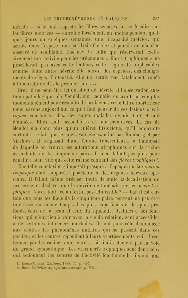 névrite — si le mal respecte les fibres sensitives et se localise sur les fibres motrices — entraîne forcément, au moins pendant quel- ques jours ou quelques semaines, une incapacité motrice, qui serait, dans L'espèce, une paralysie faciale ; et jamais on n'a rien observé de semblable. Une névrite enfin qui réserverait exclu- sivement son activité pour les prétendues « fibres tropbiqucs » ne procéderait pas avec celte lenteur, celte régularité implacable; comme toute autre névrite elle aurait des caprices, des cliange- ments de siège, d'intensité, elle ne serait pas fatalement vouée à l'incurabilité dès le premier jour.... Bref, il ne peut être ici question de névrite et l'observation ana- tomo-pathologique de Mendcl, sur laquelle on avait pu compter momentanément pour résoudre le problème, reste lettre morte; car nous savons aujourd'hui ce qu'il faut penser de ces lésions névri- tiques constatées chez des sujets malades depuis tant et tant d'années. Elles sont secondaires et non primitives. Le cas de .Mendcl n'a donc plus qu'un intérêt historique, qu'il emprunte surtout à ce fait que le sujet avait été examiné par Rombcrg et par Yirchow1. Il s'agissait d'une femme tuberculeuse, à l'autopsie de laquelle on trouva des altérations atropbiqucs sur la racine ascendante de la cinquième paire. Il n'en fallait pas plus pour conclure bien vite que cette racine contient des fibres trophiques*. Une telle conclusion s'imposait presque à l'époque où la fonction trophique était supposée appartenir à des organes nerveux spé- ciaux. Il fallait même préciser toute de suite la localisation du processus et déclarer que la névrite ne touchait que les nerfs tro- phiques. Après tout, cela n'est-il pas admissible? — Car il est cer- tain que tous les lilets de la cinquième paire peuvent ne pas être intéressés en même temps. Les plus superficiels et les plus pro- fonds, ceux de la peau et ceux du squelette, destinés à des fonc- tions qui n'ont rien à voir avec la vie de relation, sont accessibles à de certaines influences morbides, lis ont pour rôle d'annoncer aux centres les phénomènes nutritifs qui se passent dans ces parties ; et les centres répondent à leurs avertissements soit direc- tement par les racines antérieures, soit indirectement par la voie du grand sympathique. Les vrais nerfs tropbiqucs sont donc ceux qui actionnent les centres de l'activité fonctionnelle; ils ont une 1. DettUch. me/l. Zeitung, 1888. 33, p, 407. ■L. Hnr. Maladifs du Mjxtïmc nerveux, p. 394.