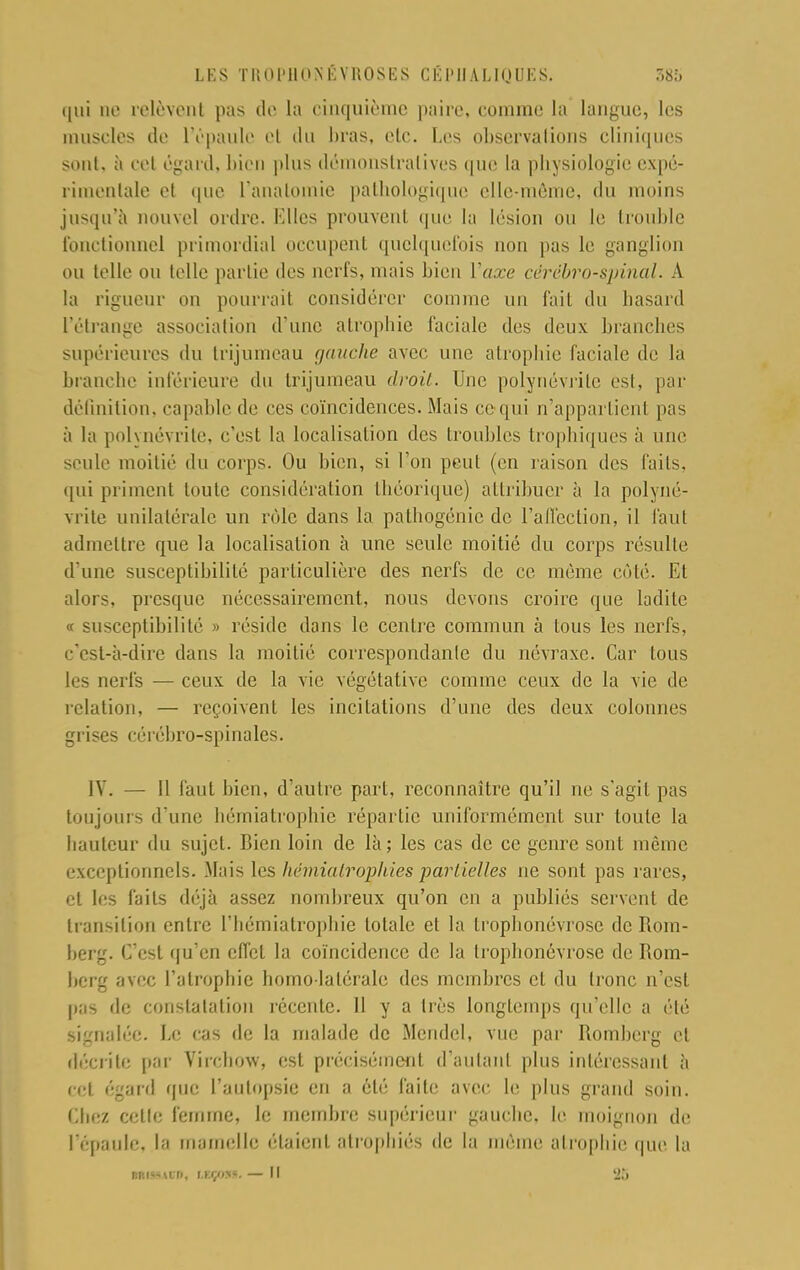 qui ne relèvent pas de la cinquième paire, comme la langue, les muscles de l'épaule et du bras, etc. Les observations cliniques sont, à cet égard, bien [dus démonstratives, que la physiologie expé- rimentale et ([ne l'anatomic pathologique elle-même, du moins jusqu'à nouvel ordre. Klles prouvent que la lésion ou le trouble fonctionnel primordial occupent quelquefois non pas le ganglion ou telle ou telle partie des nerfs, mais bien Yaxe cérébro-spinal. A la rigueur ou pourrai) considérer comme un fait du hasard l'étrange association d'une atropine faciale des deux branches supérieures du trijumeau gauche avec une atrophie faciale de la branche inférieure du trijumeau divit. Une polynévrite est, par définition, capable de ces coïncidences. Mais ce qui n'appartient pas à la polynévrite, c'est la localisation des troubles trophiques à une seule moitié du corps. Ou bien, si l'on peut (en raison des faits, qui priment toute considération théorique) attribuer à la polyné- vrite unilatérale un rôle dans la pathogénie de l'affection, il Faut admettre que la localisation à une seule moitié du corps résulte d une susceptibilité particulière des nerfs de ce même côté. El alors, presque nécessairement, nous devons croire que ladite « susceptibilité » réside dans le centre commun à tous les nerfs, c'est-à-dire dans la moitié correspondant du névraxe. Car tous les nerfs ■— ceux de la vie végétative comme ceux de la vie de relation, — reçoivent les incitations d'une des deux colonnes grises cérébro-spinales. IV. — Il faut bien, d'autre part, reconnaître qu'il ne s'agit pas toujours d'une hémiatrophie répartie uniformément sur toute la hauteur du sujet. Bien loin de là; les cas de ce genre sont même exceptionnels. Mais les hémiatrophies partielles ne sont pas rares, et les faits déjà assez nombreux qu'on en a publiés servent de transition entre l'hémiatrophie totale et la trophonévrose de Rom- herg. C'est qu'en effet la coïncidence de la trophonévrose de Rom- berg avec l'atrophie homo-latérale des membres et du tronc n'est pas de constatation récente. H y a très longtemps qu'elle a été Signalée. Le cas de la malade de Mcndel, vue par Romberg et décrite par Virchow, est précisément d'autant plus intéressant à c* | <'2;''l que l'autopsie en a été faite avec le plus grand soin. Chez celte femme, le membre supérieur gauche, le moignon de l'épaule, la mamelle étaient atrophiés de la môme atrophie que la MMM00, Leçon.— Il 25