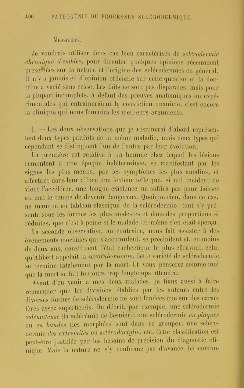 100 PATHOGÉNIK m: PROCESSUS SCI, K ROI)KRMIQUE Messieurs, Je voudrais utiliser deux cas bien caractérisés de sclérodermie chronique d'emblée, pour discuter quelques opinions récemment présemées sur la nature et l'origine des sclérodermies en général. Il n'y a jamais eu d'opinion officielle sur relie question et la doc trine a varié sans cesse. Les fuils ne sont pas disparates, mais pour la plupart incomplets. A défaul des preuves anatomiques ou expé- rimentales qui entraîneraient la conviction unanime, c'esl encore la clinique qui nous fournira les meilleurs arguments. I. — Les deux observa l ions que je résumerai d'abord représen- tent deux types parfaits de la même maladie, mais deux types qui cependant se distinguent l'un de l'autre par leur évolution. La première est relative à un homme chez lequel les lésions remontent à nue époque indéterminée, se manifestant par les signes les plus menus, par les symptômes les plus anodins, et affectant dans leur allure une lenteur telle que, si nul incident ne vient l'accélérer, une longue existence ne suffira pas pour laisser au mal le temps de devenir dangereux. Quoique rien, dans ce cas, ne manque au tableau classique de la sclérodermie. tout s'y pré- sente sous les formes les plus modestes et dans des proportions si réduites, que c'est à peine si le malade lui-même s'en élail aperçu. La seconde observation, au contraire, nous fait assister à des événements morbides qui s'accumulent, se précipitent et, en moins de deux ans, constituent l'état cachectique le plus effrayant, celui qu'Alibert appelait la scrofule-momie. Celte variété de sclérodermie se termine fatalement par la mort. Et vous penserez comme moi que la mort se fait toujours trop longtemps attendre. Avant d'en venir à mes deux malades, je liens aussi à faire remarquer que les divisions établies par les auteurs entre les diverses formes de sclérodermie ne sont fondées que sur des carac- tères assez superficiels. On décrit, par exemple, une sclérodermie œdémateuse (la sclérémie de Besnier); une sclérodermie en plaques ou en bandes (les morphées sont dans ce groupe); une scléro- dermie des extrémités ou sclérodaclylie, etc. Celle classification est peut-être justifiée par les besoins de précision du diagnostic cli- nique. Mais la nature ne s'y conforme pas d'avance. Ici comme