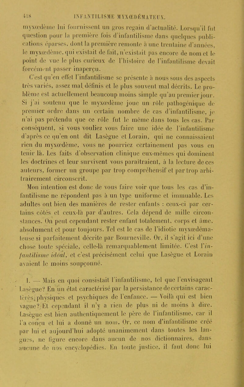 myxœdème lui fournissent un gros regain d'actualité. Lorsqu'il fui question pour la première fois d'infantilisme dans quelques publi- cations éparses, dont la première remonte à une trentaine d'années, le myxœdème, qui existail de fait, n'existai! pas encore fie nom cl le point do vue le plus curieux de l'histoire de l'infantilisme devait forcément passer inaperçu. C'est qu'en effet l'infantilisme se présente à nous sous des aspects très variés, n-^sez mal définis et le plus souvent mal décrits. Le pro- blème est actuellement beaucoup moins simple qu'au premier jour. Si j'ai soutenu que le myxœdème joue un rôle pathogénique de premier ordre dans un certain nombre de cas d'infantilisme, je n'ai pas prétendu que ce rôle fut le même dans tous les cas. Par conséquent, si vous vouliez vous faire une idée de l'infantilisme d'après ce qu'en ont dit Lasègue et Lorain, qui ne connaissaient rien du myxœdème, vous ne pourriez certainement pas vous eu tenir là. Les faits d'observation clinique eux-mêmes qui dominenl les doctrines et leur survivent vous paraîtraient, à la lecture dece< auteurs, former un groupe par trop compréhensif et par trop arbi- I rairement circonscrit. Mon intention est donc de vous faire voir que tous les cas d'in- fantilisme ne répondent pas à un type uniforme et immuable. Lc^ adultes ont bien des manières de rester enfants : ceux-ci par cer- tains côtés et ceux-là par d'autres. Cela dépend de mille circon- stances. On peut cependant rester enfant totalement, corps et àme. absolument et: pour toujours. Tel est le cas de l'idiotie myxœdéma- k'iisesi parfaitement décrite par Bourneville. Or, il s'agit ici d'une chose toute spéciale, celle-là remarquablement limitée. (Test ['in- fantilisme idéal, et c'est précisément celui que Lasègue et Lorain axaient le moins soupçonné. 1. — Mais eu quoi consistait l'infantilisme, tel que (envisageait Lasègue? En un étal caractérisé par la persistance de certains carac- tères^ physiques et psychiques de l'enfance. — Voilà qui est bien vague? Kl cependant il n'y a rien de plus ni de moins à dire. Lasègue est bien authentiquement le père de l'infantilisme, car il l'a conçu el lui a donné un nom. Or, ce nom d'infantilisme créé par lui el aujourd'hui adopté unanimement dans toutes les lan- gues, ne ligure encore dans aucun de nos dictionnaires, dans aucune de nos encyclopédies. Kn toute justice, il faut donc lui