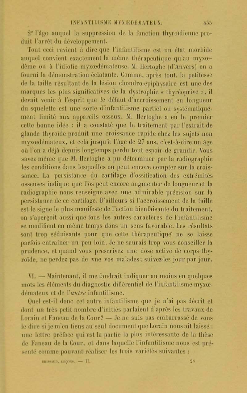 '2° l'âge auquel la suppression do la fonction thyroïdienne pro- duit l'arrêt du développement. Tout ceci revient à dire que l'infantilisme est un état morbide auquel convient exactement la môme thérapeutique qu'au myxœ- dème ou à l'idiotie myxœdémateuse. M. Hertoghç (d'Anvers) en a fourni la démonstration éclatante. Comme, après tout, la petitesse de la taille résultant de la lésion chondro-épiphysaire est une des marques les pins significatives de la dystrophie « thyréoprive », il devait venir à l'esprit que le défaut d'accroissement en longueur du squelette est une sorte d'infantilisme partiel ou systématique- ment limité aux appareils osseux. M. llerloglie a eu le premier cette bonne idée : il a constaté que le traitement par l'extrait de glande thyroïde produit une croissance rapide chez les sujets non myxœdémateux, et cela jusqu'à l'âge de 27 ans, c'est-à-dire un âge où l'on a déjà depuis longtemps perdu tout espoir de grandir. Vous savez même que M. Hertoghe a pu déterminer par la radiographie les conditions dans lesquelles on peut encore compter sur la crois- sance. La persistance du cartilage d'ossification des extrémités osseuses indique que l'os peut encore augmenter de longueur et la radiographie nous l'enseigne avec une admirable précision sur la persistance de ce cartilage. D'ailleurs si l'accroissement de la taille est le signe le plus manifeste de l'action bienfaisante du traitement, on s'aperçoit aussi que tous les autres caractères de l'infantilisme se modifient en môme temps dans un sens favorable. Les résultats sont trop séduisants pour que cette thérapeutique' ne se laisse parfois entraîner un peu loin. Je ne saurais trop vous conseiller la prudence, et. quand vous prescrivez une dose active de corps thy- roïde, ne perdez pas de vue vos malades; suivez-les jour par jour. VI. — Maintenant, il me faudrait indiquer au moins en quelques mots les éléments du diagnostic différentiel de l'infantilisme myxœ- démateux et de Vautre infantilisme. Quel est-il donc cet autre infantilisme que je n'ai pas décrit et dont un très petit nombre d'initiés parlaient d'après les travaux de Lorain et l'ancau de la Cour? — Je ne suis pas embarrassé de vous le dire si je m'en tiens au seul document que Lorain nous ait laissé : une lettre préface qui est la partie la plus intéressante de la thèse de Faneau de la Cour, cl dans laquelle l'infantilisme nous est pré- senté comme pouvant réaliser les trois variétés suivantes :