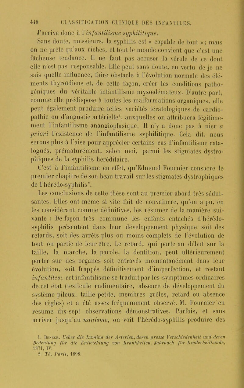 J'arrive donc à Y infantilisme syphilitique. Sans doute, messieurs, la syphilis es! « capable de tout »; mais on ne prête qu'aux riches, et tout le monde convienl que c'est une fâcheuse tendance. 11 ne faut pas accuser la vérole de ce dont elle n'est pas responsable. Elle peut sans doute, en vertu de je ne sais quelle influence, faire obstacle à l'évolution normale des élé- ments thyroïdiens et, de celte façon, créer les conditions patho- géniques du véritable infantilisme myxœdémateux. D'autre pari, comme elle prédispose à toutes les malformations organiques, elle peut également produire, telles variétés tératologiques de cardio- pathie ou d'angustie artérielle1, auxquelles on attribuera légitime- ment l'infantilisme anangioplasique. Il n'y a donc pas à nier a priori l'existence de l'infantilisme syphilitique. Cela dit, nous serons plus à l'aise pour apprécier certains cas d'infantilisme cata- logués, prématurément, selon moi, parmi les stigmates dystro- phiques de la syphilis héréditaire. C'est à l'infantilisme en effet, qu'Edmond Fournier consacre le premier chapitre de son beau travail sur les stigmates dystrophiques de l'hérédo-syphilis*. Les conclusions de cette thèse sont au premier abord très sédui- santes. Elles ont même si vite fait de convaincre, qu'on a pu, en les considérant comme définitives, les résumer de la manière sui- vante : De façon très commune les enfants entachés d'hérédo- syphilis présentent dans leur développement physique soit des retards, soit des arrêts plus ou moins complets de l'évolution de tout ou partie de leur être. Le retard, qui porte au début sur la taille, la marche, la parole, la dentition, peut ultérieurement porter sur des organes soit entravés momentanément dans leur évolution, soit frappés définitivement d'imperfection, et restant infantiles; cet infantilisme se traduit par les symptômes ordinaires de cet état (testicule rudimentaire, absence de développemeul du système pileux, taille petite, membres grêles, relard ou absence des règles) et a été assez fréquemment observé. M. Fournier en résume dix-sept observations démonstratives. Parfois, el sans arriver jusqu'au nanisme, on voit l'hérédo-syphilis produire des 1. Beneke. Ueber die Lumina der Arlerien, deren grosse Verschiedenheit und deren liedeutung fur die Entwicklung von Krankheilen. Jahrbuch fur Kinderheilkunde, 1871, IV. '2. Th. Paris, 1808.