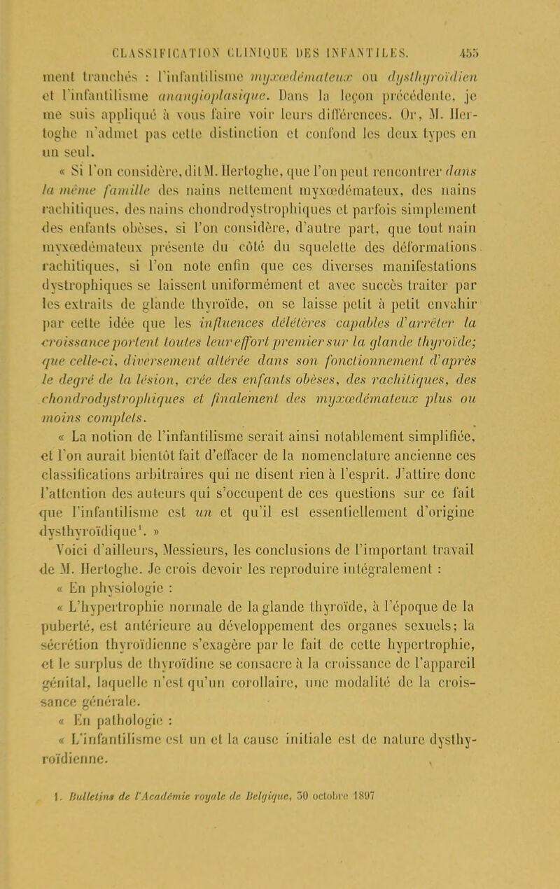 ment branchés : l'infantilisme mij.ni'démulcit.c ou dysUtgroïdien et l'infantilisme anangioplasique. Dans la leçon précédente, je me suis appliqué à vous taire voir leurs différences. Or, M. Iler- toghe n'admet pas cette distinction et confond les deux types en un seul. « Si l'on considère,ditM. Hertoghe, que l'onpeiat rencontrer dans la même famille des nains nettement myxœdémateux, des nains rachitiques, des nains chondrodyslropliiques et parfois simplement des enfants obèses, si l'on considère, d'autre part, que tout nain myxœdémateux présente du côté du squelette des déformations, rachitiques, si l'on note enfin que ces diverses manifestations dystrophiques se laissent uniformément et avec succès traiter par les extraits de glande thyroïde, on se laisse petit à petit envahir par cette idée que les influences délétères capables d'arrêter la croissance portent toutes leureffort premier sur la glande thyroïde; que celle-ci, diversement altérée dans son fonctionnement d'après le degré de la lésion, crée des enfants obèses, des rachitiques, des chondrodystrophiques et finalement des myxœdémateux plus ou moins complets. « La notion de l'infantilisme serait ainsi notablement simplifiée, et l'on aurait bientôt fait d'effacer de la nomenclature ancienne ces classifications arbitraires qui ne disent rien à l'esprit. J'attire donc l'attention des auteurs qui s'occupent de ces questions sur ce fait que l'infantilisme est un et qu'il est essentiellement d'origine dysthyroïdique1. » Voici d'ailleurs, Messieurs, les conclusions de l'important travail de M. Hertoghe. Je crois devoir les reproduire intégralement : « En physiologie : « L'hypertrophie normale de la glande thyroïde, à l'époque de la puberté, est antérieure au développement des organes sexuels; la sécrétion thyroïdienne s'exagère par le fait de celle hypertrophie, et le surplus de thyrdïdine se consacre à la croissance de l'appareil génital, laquelle n'est qu'un corollaire, une modalité de la crois- sance générale. « En palbologie : « L'infantilisme est un et la cause initiale est de nature dyslhy- roïdienne. I. Ilulletins de l'Académie royale de llel//ifjuc, T>0 octobre 1X97