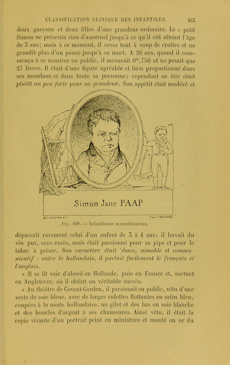 deux garçons et denx filles d'une grandeur ordinaire. Le « petit Simon no présenta rien d'anormal jusqu'à ce qu'il eût atteint l'âge de 3 ans; mais à ce moment, il cessa tout h coup de croître et ne grandit plus d'un pouce jusqu'à sa mort. A 26 ans, quand il com- mença à se montrer en public, il mesurait 0m,75G et ne pesait que 27 livres. Il était d'une ligure agréable cl bien proportionné dans ses membres et dans toute sa personne; cependant sa tête était plutôt un peu forte pour sa grandeur. Son appétit était modéré et Simon Jane PAAP ,_ , i. Fig. 160. — Infantilisme myxœdémateux. dépassait rarement celui d'un enfant de 5 à 4 ans: il buvait du vin pur, sans excès, mais était passionné pour sa pipe et pour le tabac à priser. Son caractère était 'doux, aimable et commu- nicalif : outre le hollandais, il parlait facilement le français et r anglais. « 11 se fit voir d'abord en Hollande, puis en France et, surtout en Angleterre, où il obtint un véritable succès. « Au théâtre de Covent-Garden, il paraissait en public, vêtu d'une veste de soie bleue, avec de larges culottes fioltanles en salin bleu, coupées à la mode hollandaise, un gilet et des bas en soie blanche et des boucles d'argent à ses chaussures. Ainsi vêtu, il était la copie vivante d'un portrait peint en miniature et monté en or du