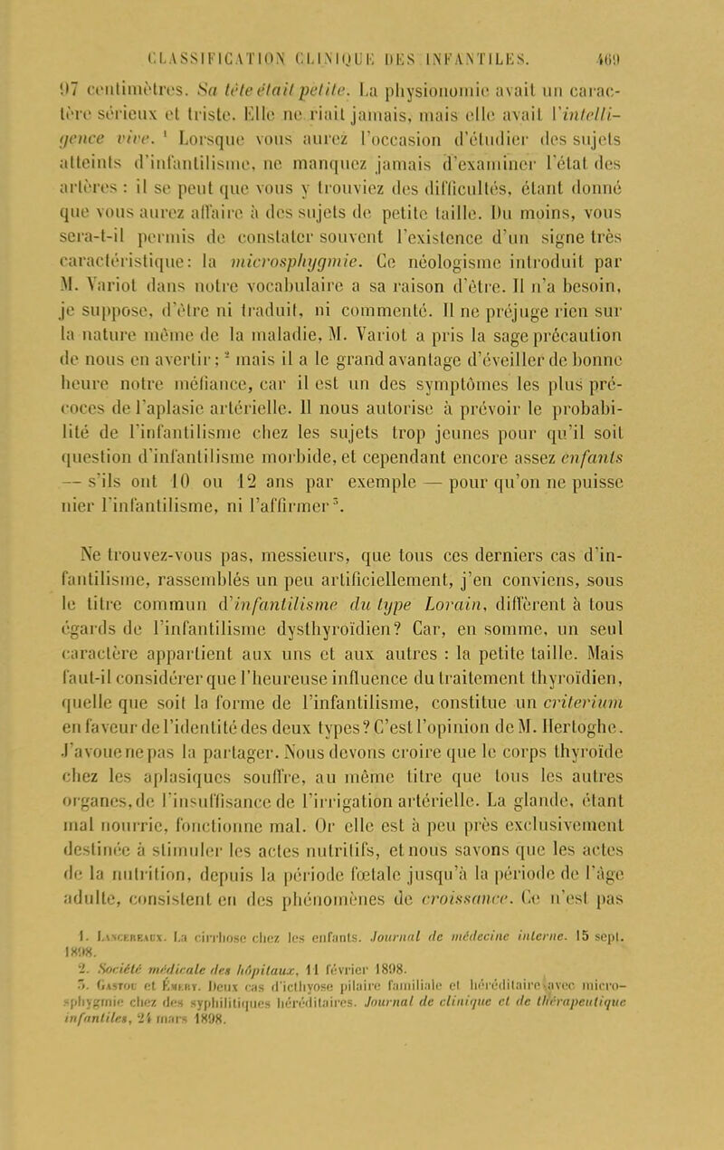 !»7 centimètres. Sa trie était petite. La physionomie avait un carac- tère sérieux et triste. Mlle ne riait jamais, mais elle avait YinteUi- gçnce rire. 1 Lorsque vous aurez l'occasion d'étudier des sujets atteints d'infantilisme, ne manquez jamais d'examiner 1 état des artères : il se peut que vous y trouviez des difficultés, étant donné que vous aurez affaire à des sujets de petite taille. Du moins, vous sera-t-il permis de constater souvent l'existence d'un signe très caractéristique: la microsphygmie. Ce néologisme introduit par M. Variot dans notre vocabulaire a sa raison d'être. Il n'a besoin, je suppose, d'être ni traduit, ni commenté. Il ne préjuge rien sur la nature même de la maladie, M. Variot a pris la sage précaution de nous en avertir:2 mais il a le grand avantage d'éveiller de bonne heure notre méfiance, car il est un des symptômes les plus pré- coces de l'aplasie artérielle. 11 nous autorise à prévoir le probabi- lité de l'infantilisme chez les sujets trop jeunes pour qu'il soit question d'infantilisme morbide, et cependant encore assez enfants — ils ont 10 ou 12 ans par exemple — pour qu'on ne puisse nier l'infantilisme, ni l'affirmer3. Ne trouvez-vous pas, messieurs, que tous ces derniers cas d'in- fantilisme, rassemblés un peu artificiellement, j'en conviens, sous le litre commun (Yinfantilisme du type Lorain, diffèrent à tous égards de l'infantilisme dyslbyroïdien? Car, en somme, un seul caractère appartient aux uns et aux autres : la petite taille. Mais faut-il considérer que l'heureuse influence du traitement thyroïdien, quelle que soit la forme de l'infantilisme, constitue un critérium en faveur de l'identité des deux types? C'est l'opinion de M. Ilertoghe. J'avoue ne pas la partager. Nous devons croire que le corps thyroïde chez les aplasiques souffre, au môme titre que tous les autres organes,de l'insuffisance de l'irrigation artérielle. La glande, étant mal nourrie, fonctionne mal. Or elle est à peu près exclusivement destinée à stimuler les actes nutritifs, et nous savons que les actes de la nutrition, depuis la période fœtale jusqu'à la période de l'âge adulte, consistent en des phénomènes de croissance. Ce n'est pas I. LucEBEADX. La cirrhose chez les enfants. Journal tic médecine interne. 15 sepl. IX'.IX. ■i. Société médicale de» hôpitaux. 11 février 1898. .>. («mot et Kmuiy. Deux cas u'iethyose pilaire familiale cl héréditaire-avec mirro- .-phy»mie chez des syphilitiques héréditaires. Journal de clinique et de thérapeutique infantile», l>l mars 1X98.