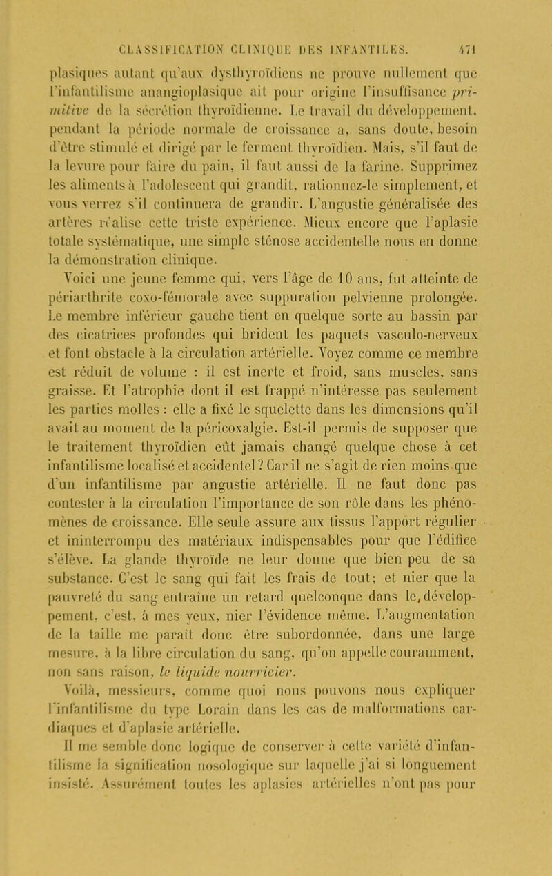 plasiques autant qu'aux dysthyroïdiens ne prouve nullemenl que L'infantilisme anangioplasique ail pour origine l'insuffisance pri- mitive de la sécrétion thyroïdienne. Le travail du développement, pendant la période normale de croissance a, sans doute, besoin d'être stimulé et dirigé par le ferment thyroïdien. Mais, s'il faut de la levure pour faire du pain, il faut aussi de la farine. Supprimez les aliments à l'adolescent qui grandit, rationnez-le simplement, et vous verrez s'il continuera de grandir. L'angustie généralisée des artères réalise cette triste expérience. Mieux encore que Paplasie totale systématique, une simple sténose accidentelle nous en donne la démonstration clinique. Voici une jeune femme qui, vers l'âge de 10 ans, fut atteinte de périarthrite coxo-fémorale avec suppuration pelvienne prolongée. Le membre inférieur gauche tient en quelque sorte au bassin par des cicatrices profondes qui brident les paquets vasculo-nerveux et t'ont obstacle à la circulation artérielle. Voyez comme ce membre est réduit de volume : il est inerte et froid, sans muscles, sans graisse. Et l'atrophie dont il est frappé n'intéresse pas seulement les parties molles : elle a fixé le squelette dans les dimensions qu'il avait au moment de la péricoxalgie. Est-il permis de supposer que le traitement thyroïdien eût jamais changé quelque chose à cet infantilisme localisé et accidentel? Car il ne s'agit de rien moins.que d'un infantilisme par ângustie artérielle. 11 ne faut donc pas contester à la circulation l'importance de son rôle dans les phéno- mènes de croissance. Elle seule assure aux tissus l'apport régulier et ininterrompu des matériaux indispensables pour que l'édifice s'élève. La glande thyroïde ne leur donne que bien peu de sa substance. C'est le sang qui fait les frais de tout; et nier que la pauvreté du sang entraine un relard quelconque dans le, dévelop- pement, c'est, à mes yeux, nier l'évidence même. L'augmentation de la taille me parait donc être subordonnée, dans une large mesure, à la libre circulation du sang, qu'on appelle couramment, non sans raison, le liquide nourricier. Voilà, messieurs, comme quoi nous pouvons nous expliquer L'infantilisme du type Lorain dans les cas de malformations car- diaques et d'aplasie artérielle. Il me semble dow; logique de conserver à celte variété d'infan- tilisme la signification nosologique sur laquelle j'ai si longuement iu>i-ité. Assurément toutes les aplasies artérielles n'ont pas pour