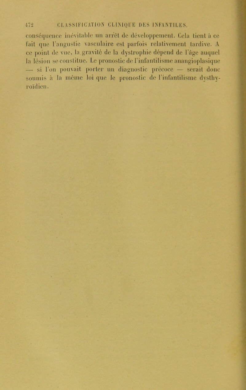 conséquence inévitable un arrêt de développement. Cela tient ù ce fait ([lui L'angustie vasculaire est parfois relativement tardive. A ce point de vue, la gravité de la dystrophie dépend de l'âge auquel la lésion se constitue. Le pronostic de l'infantilisme anangioplasique — si l'on pouvait porter un diagnostic précoce — serait donc soumis à la môme loi que le pronostic de l'infantilisme dysthy- roïdien.