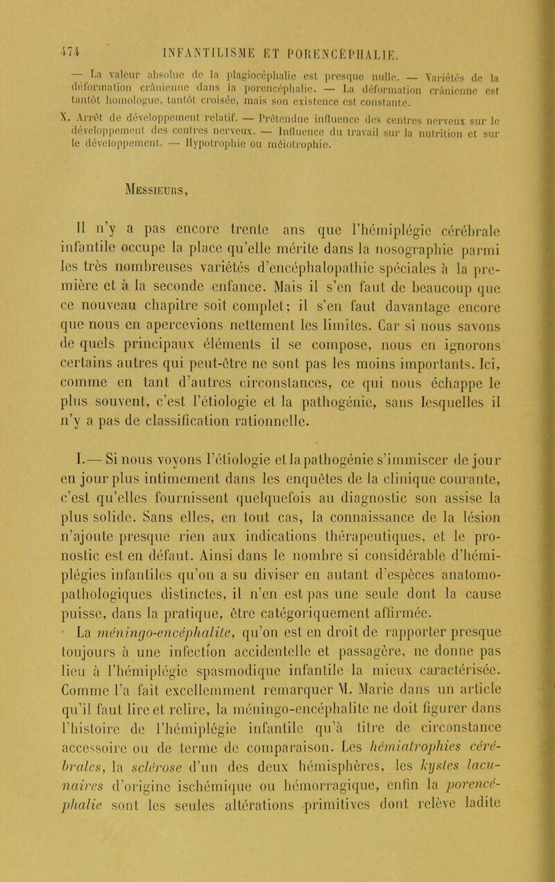 — La valeur absolue de La plagiocèphalie est presque nulle. _ Variétés de la déformation crânienne dans la porencéphnlie. — La déformation crânienne est tantôt homologue, tantôt croisée, mais sou existence esl conslante. X. Arrêt de développement relatif. — Prétendue influence des centres nerveux sur le développement des centres nerveux. — Influence du travail sur la nutrition et sur le développement. — Hypotrophie ou méiotrophie. Messieuiis, II n'y a pas encore trente ans que l'hémiplégie cérébrale infantile occupe la place qu'elle mérite dans la nosographie parmi les très nombreuses variétés d'encéphalopathie spéciales à la pre- mière et à la seconde enfance. Mais il s'en faut de beaucoup que ce nouveau chapitre soit complet; il s'en faut davantage encore que nous en apercevions nettement les limites. Car si nous savons do quels principaux éléments il se compose, nous en ignorons certains autres qui peut-être ne sont pas les moins importants. Ici, comme en tant d'autres circonstances, ce qui nous échappe le plus souvent, c'est l'étiologie et la pathogénie, sans lesquelles il n'y a pas de classification rationnelle. I.— Si nous voyons l'étiologie et la pathogénie s'immiscer de jour en jour plus intimement dans les enquêtes de la clinique courante, c'est qu'elles fournissent quelquefois au diagnostic son assise la plus solide. Sans elles, en tout cas, la connaissance de la lésion n'ajoute presque rien aux indications thérapeutiques, et le pro- nostic est en défaut. Ainsi dans le nombre si considérable d'hémi- plégies infantiles qu'on a su diviser en autant d'espèces anatomo- pathologiques distinctes, il n'en est pas une seule dont la cause puisse, dans la pratique, être catégoriquement affirmée. • La méningo-encêphalite, qu'on est en droit de rapporter presque toujours à une infection accidentelle et passagère, ne donne pas lieu à l'hémiplégie spasmodique infantile la mieux caractérisée. Comme l'a fait excellemment remarquer VI. Marie dans un article qu'il faut lire et relire, la méningo-encéphalite ne doit figurer dans l'histoire de l'hémiplégie infantile qu'à titre de circonstance accessoire ou de terme de comparaison. Les hémialrophies céré- brales, la sclérose d'un des deux bémisphères, les hysles lacu- naires d'origine ischémique ou hémorragique, enfin la porencê- phalie sont les seules altérations primitives dont relève ladite