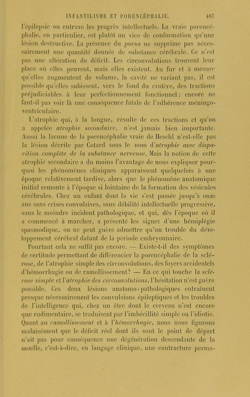 l'épilepsie ou entrave les progrès intellectuels. La vraie porencé- phalie, en particulier, est plutôt un vice de conformation qu'une lésion destruc tive. La présence du porus ne supprime pas néces- sairement une quantité donnée de substance cérébrale. Ce n'est pas une altération de déficit. Los circonvolutions trouvent leur place où elles peuvent, mais elles existent. Au fur et à mesure qu'elles augmentent de volume, la cavité ne variant pas, il est possible qu'elles subissent, vers le fond du cratère, des tractions préjudiciables à leur perfectionnement fonctionnel ; encore ne faut-il pas voir là une conséquence fatale de l'adhérence méningo- ventriculaire. L'atrophie qui, à la longue, résulte de ces tractions et qu'on a appelée atrophie secondaire, n'est jamais bien importante. Aussi la lacune de la porencéphalie vraie de Heschl n'est-elle pas la lésion décrite par Cotard sous le nom d'atrophie avec dispa- rition complète de la substance nerveuse. Mais la notion de celte atrophie secondaire a du moins l'avantage de nous expliquer pour- quoi les phénomènes cliniques apparaissent quelquefois à une époque relativement tardive, alors que le phénomène anatomique initial remonte à l'époque si lointaine de la formation des vésicules cérébrales. Chez un enfant dont la vie s'est passée jusqu'à onze nus sans crises convulsives, sans débilité intellectuelle progressive, sans le moindre incident pathologique, et qui, dès l'époque où il a commencé à marcher, a présenté les signes d'une hémiplégie spasmodique, on ne peut guère admettre qu'un trouble du déve- loppement cérébral datant de la période embryonnaire. Pourtant cela ne suffît pas encore. — Exisle-t-il des symptômes de certitude permettant de différencier la porencéphalie de la sclé- rose, de l'atrophie simple des circonvolutions, des foyers accidentels d'hémorrhagie ou de ramollissement? — En ce qui touche la sclé- rose simple et l'atrophie des circonvolutions, l'hésitation n'est guère possible. Ces deux lésions anatomo-pathologiques entraînent presque nécessairement les convulsions épilcptiques et les troubles de L'intelligence qui, chez un être dont le cerveau n'est encore que rudimentaire, se traduisent par l'imbécillité simple ou l'idiotie. Quant au ramollissement et à Yhémorrhagie, nous nous figurons malaisément que le déficit réel dont ils sont le point de départ n'ait pas pour conséquence une dégénération descendante de la moelle, c'est-à-dire, en langage clinique, une contracture p erra a-