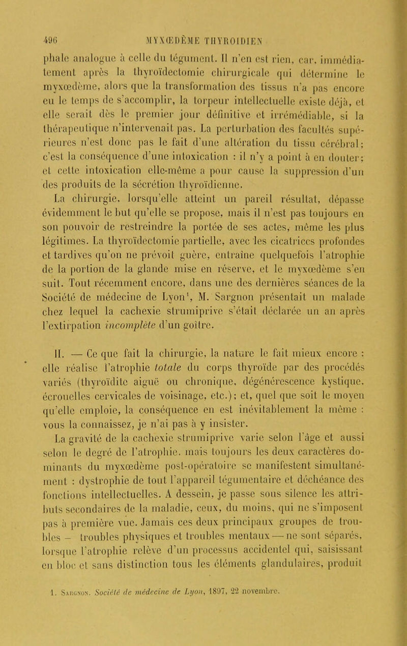 phale analogue à celle du tégument. Il n'en est rien, car. immédia- temcnl après la thyroïdectomic chirurgicale qui détermine le myxœdème, alors que la transformation des tissus n'a pas encore eu le temps de s'accomplir, la torpeur intellectuelle exisle déjà, et elle serait dès le premier jour définitive et irrémédiable, si la thérapeutique n'intervenait pas. La perturbation des facultés supé- rieures n'est donc pas le t'ait d'une altération du tissu cérébral; c'est la conséquence d'une intoxication : il n'y a point à en douter; cl cette intoxication elle-même a pour cause la suppression d'un des produits de la sécrétion thyroïdienne. La chirurgie, lorsqu'elle atteint un pareil résultat, dépasse évidemment le but qu'elle se propose, mais il n'est pas toujours en son pouvoir de restreindre la portée de ses actes, même les plus légitimes. La thyroïdéetomie partielle, avec les cicatrices profondes et tardives qu'on ne prévoit guère, entraîne quelquefois l'atrophie de la portion de la glande mise en réserve, et le myxœdème s'en suit. Tout récemment encore, dans une des dernières séances de la Société de médecine de Lyon1, M. Sargnon présentait un malade chez lequel la cachexie slrumiprivo s'étail déclarée un an après l'extirpation incomplète d'un goitre. 11. — Ce que fait la chirurgie, la nature le fait mieux encore : elle réalise l'atrophie totale du corps thyroïde par des procédés variés (thyroïditc aiguë ou chronique, dégénérescence kystique, écrouelles cervicales de voisinage, etc.); et, quel que soit le moyeu qu'elle emploie, la conséquence en est inévitablement la môme : vous la connaissez, je n'ai pas à y insister. La gravité de la cachexie strumiprive varie selon l'âge et aussi selon le degré de l'atrophie, mais toujours les deux caractères do- minants du myxœdème post-opératoire se manifestent simultané- ment : dystrophie de tout l'appareil légumentaire et déchéance des fonctions intellectuelles. A dessein, je passe sous silence les attri- buts secondaires de la maladie, ceux, du moins, qui ne s'imposenl pas à première vue. Jamais ces deux principaux groupes de trou- bles - troubles physiques et troubles mentaux — ne sont séparés, lorsque l'atrophie relève d'un processus accidentel qui. saisissanl en bloc et sans distinction tous les éléments glandulaires, produit 1. Sargxos. Société de médecine de Lyon, 1897, 22 novembre.