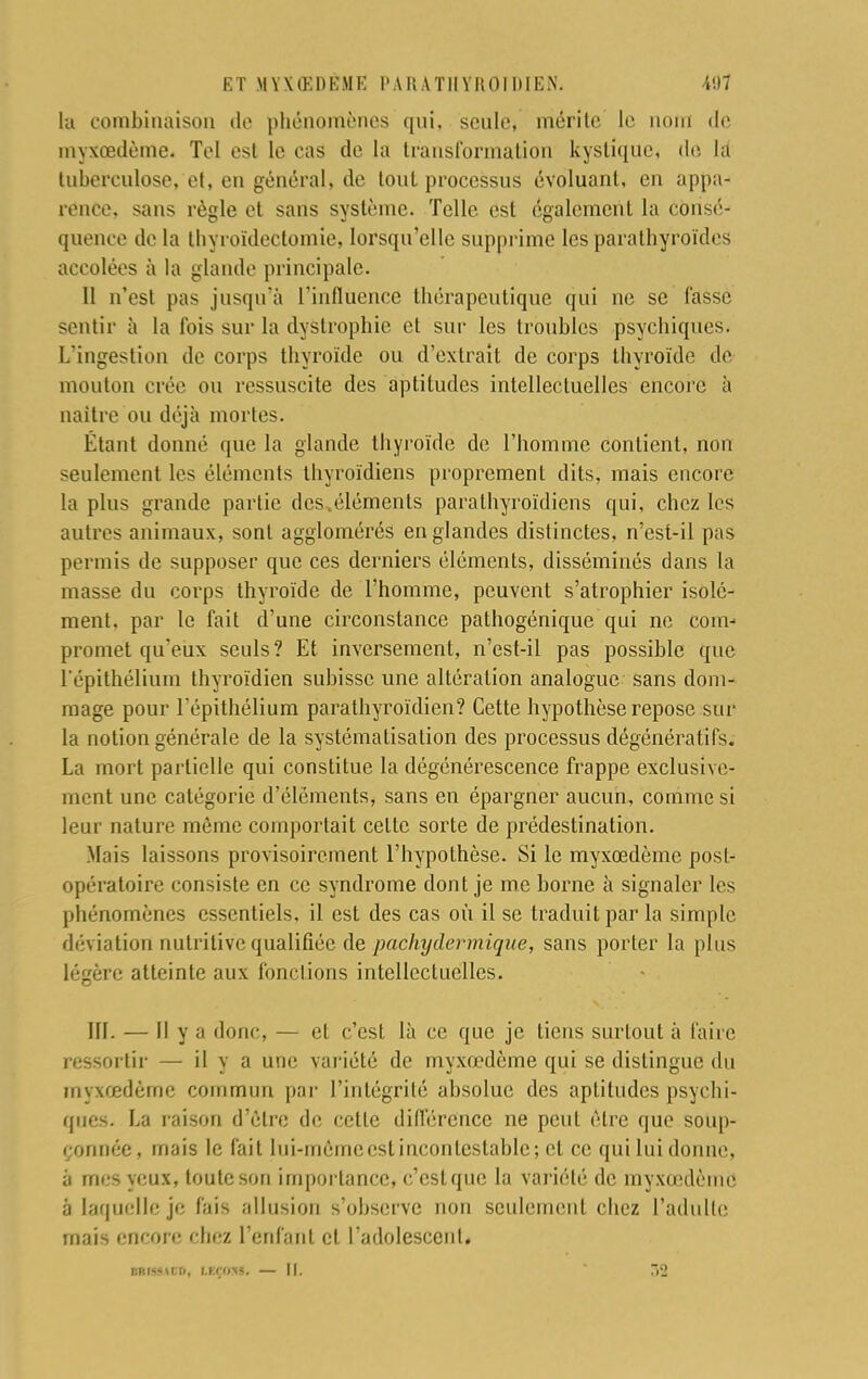 la combinaison de phénomènes qui, seule, mérite Le nom de myxœdème. Tel est le cas de la transformation kystique, de là tuberculose, et, en général, de tout processus évoluant, en appa- rence, sans règle et sans système. Telle est également la consé- quenee de la tliyroïdeclomie, lorsqu'elle supprime les parathyroïdes accolées à la glande principale. Il n'est pas jusqu'à l'influence thérapeutique qui ne se fasse sentir à la fois sur la dystrophic et sur les troubles psychiques. L'ingestion de corps thyroïde ou d'extrait de corps thyroïde de mouton crée ou ressuscite des aptitudes intellectuelles encore à naître ou déjà mortes. Étant donné que la glande thyroïde de l'homme contient, non seulement les éléments thyroïdiens proprement dits, mais encore la plus grande partie des .éléments parathyroïdiens qui, chez les autres animaux, sont agglomérés en glandes distinctes, n'est-il pas permis de supposer que ces derniers éléments, disséminés dans la masse du corps thyroïde de l'homme, peuvent s'atrophier isole- ment, par le fait d'une circonstance pathogénique qui ne com- promet qu'eux seuls? Et inversement, n'est-il pas possible que l'épithélium thyroïdien subisse une altération analogue sans dom- mage pour l'épithélium parathyroïdien? Cette hypothèse repose sur la notion générale de la systématisation des processus dégénératifs. La mort partielle qui constitue la dégénérescence frappe exclusive- ment une catégorie d'éléments, sans en épargner aucun, comme si leur nature môme comportait celte sorte de prédestination. Mais laissons provisoirement l'hypothèse. Si le myxœdème post- opératoire consiste en ce syndrome dont je me borne à signaler les phénomènes essentiels, il est des cas où il se traduit par la simple déviation nutritive qualifiée de pachydermique, sans porter la plus légère atteinte aux fonctions intellectuelles. III. — Il y a donc, — et c'est là ce que je tiens surtout à l'aire ressortir — il y a une variété de myxœdème qui se distingue du myxœdème commun par l'intégrité absolue des aptitudes psychi- ques. La raison d'être de cette différence ne peut être que soup- çonnée, mais le fait lui-mèmeestincontestable; et ce qui lui donne, à mes yeux, toute son importance, c'cstque la variété de myxœdème' à laquelle je fais allusion s'observe non seulement chez l'adulte mais encore chez l'enfant et l'adolescent.